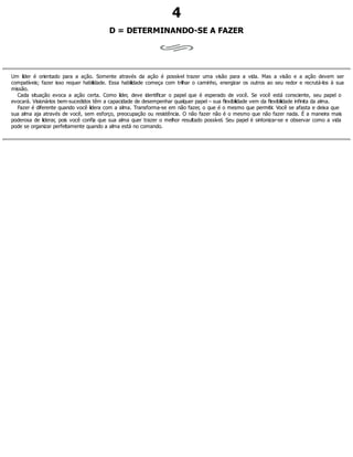 4
D = DETERMINANDO-SE A FAZER
Um líder é orientado para a ação. Somente através da ação é possível trazer uma visão para a vida. Mas a visão e a ação devem ser
compatíveis; fazer isso requer habilidade. Essa habilidade começa com trilhar o caminho, energizar os outros ao seu redor e recrutá-los à sua
missão.
Cada situação evoca a ação certa. Como líder, deve identificar o papel que é esperado de você. Se você está consciente, seu papel o
evocará. Visionários bem-sucedidos têm a capacidade de desempenhar qualquer papel – sua flexibilidade vem da flexibilidade infinita da alma.
Fazer é diferente quando você lidera com a alma. Transforma-se em não fazer, o que é o mesmo que permitir. Você se afasta e deixa que
sua alma aja através de você, sem esforço, preocupação ou resistência. O não fazer não é o mesmo que não fazer nada. É a maneira mais
poderosa de liderar, pois você confia que sua alma quer trazer o melhor resultado possível. Seu papel é sintonizar-se e observar como a vida
pode se organizar perfeitamente quando a alma está no comando.
 