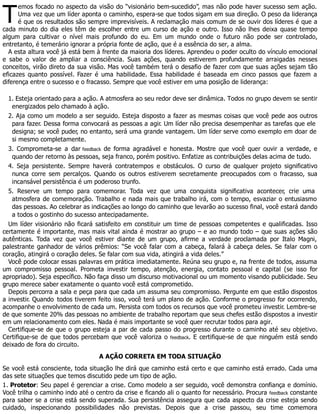 T
emos focado no aspecto da visão do “visionário bem-sucedido”, mas não pode haver sucesso sem ação.
Uma vez que um líder aponta o caminho, espera-se que todos sigam em sua direção. O peso da liderança
é que os resultados são sempre imprevisíveis. A reclamação mais comum de se ouvir dos líderes é que a
cada minuto do dia eles têm de escolher entre um curso de ação e outro. Isso não lhes deixa quase tempo
algum para cultivar o nível mais profundo do eu. Em um mundo onde o futuro não pode ser controlado,
entretanto, é temerário ignorar a própria fonte de ação, que é a essência do ser, a alma.
A esta altura você já está bem à frente da maioria dos líderes. Aprendeu o poder oculto do vínculo emocional
e sabe o valor de ampliar a consciência. Suas ações, quando estiverem profundamente arraigadas nesses
conceitos, virão direto da sua visão. Mas você também terá o desafio de fazer com que suas ações sejam tão
eficazes quanto possível. Fazer é uma habilidade. Essa habilidade é baseada em cinco passos que fazem a
diferença entre o sucesso e o fracasso. Sempre que você estiver em uma posição de liderança:
1. Esteja orientado para a ação. A atmosfera ao seu redor deve ser dinâmica. Todos no grupo devem se sentir
energizados pelo chamado à ação.
2. Aja como um modelo a ser seguido. Esteja disposto a fazer as mesmas coisas que você pede aos outros
para fazer. Dessa forma convocará as pessoas a agir. Um líder não precisa desempenhar as tarefas que ele
designa; se você puder, no entanto, será uma grande vantagem. Um líder serve como exemplo em doar de
si mesmo completamente.
3. Comprometa-se a dar feedback de forma agradável e honesta. Mostre que você quer ouvir a verdade, e
quando der retorno às pessoas, seja franco, porém positivo. Enfatize as contribuições delas acima de tudo.
4. Seja persistente. Sempre haverá contratempos e obstáculos. O curso de qualquer projeto significativo
nunca corre sem percalços. Quando os outros estiverem secretamente preocupados com o fracasso, sua
incansável persistência é um poderoso trunfo.
5. Reserve um tempo para comemorar. Toda vez que uma conquista significativa acontecer, crie uma
atmosfera de comemoração. Trabalho e nada mais que trabalho irá, com o tempo, esvaziar o entusiasmo
das pessoas. Ao celebrar as indicações ao longo do caminho que levarão ao sucesso final, você estará dando
a todos o gostinho do sucesso antecipadamente.
Um líder visionário não ficará satisfeito em constituir um time de pessoas competentes e qualificadas. Isso
certamente é importante, mas mais vital ainda é mostrar ao grupo – e ao mundo todo – que suas ações são
autênticas. Toda vez que você estiver diante de um grupo, afirme a verdade proclamada por Italo Magni,
palestrante ganhador de vários prêmios: “Se você falar com a cabeça, falará à cabeça deles. Se falar com o
coração, atingirá o coração deles. Se falar com sua vida, atingirá a vida deles.”
Você pode colocar essas palavras em prática imediatamente. Reúna seu grupo e, na frente de todos, assuma
um compromisso pessoal. Prometa investir tempo, atenção, energia, contato pessoal e capital (se isso for
apropriado). Seja específico. Não faça disso um discurso motivacional ou um momento visando publicidade. Seu
grupo merece saber exatamente o quanto você está comprometido.
Depois percorra a sala e peça para que cada um assuma seu compromisso. Pergunte em que estão dispostos
a investir. Quando todos tiverem feito isso, você terá um plano de ação. Conforme o progresso for ocorrendo,
acompanhe o envolvimento de cada um. Persista com todos os recursos que você prometeu investir. Lembre-se
de que somente 20% das pessoas no ambiente de trabalho reportam que seus chefes estão dispostos a investir
em um relacionamento com eles. Nada é mais importante se você quer recrutar todos para agir.
Certifique-se de que o grupo esteja a par de cada passo do progresso durante o caminho até seu objetivo.
Certifique-se de que todos percebam que você valoriza o feedback. E certifique-se de que ninguém está sendo
deixado de fora do circuito.
A AÇÃO CORRETA EM TODA SITUAÇÃO
Se você está consciente, toda situação lhe dirá que caminho está certo e que caminho está errado. Cada uma
das sete situações que temos discutido pede um tipo de ação.
1. Protetor: Seu papel é gerenciar a crise. Como modelo a ser seguido, você demonstra confiança e domínio.
Você trilha o caminho indo até o centro da crise e ficando ali o quanto for necessário. Procura feedback constante
para saber se a crise está sendo superada. Sua persistência assegura que cada aspecto da crise esteja sendo
cuidado, inspecionando possibilidades não previstas. Depois que a crise passou, seu time comemora
 