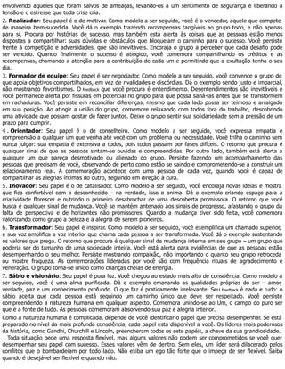 envolvendo aqueles que foram salvos de ameaças, levando-os a um sentimento de segurança e liberando a
tensão e o estresse que toda crise cria.
2. Realizador: Seu papel é o de motivar. Como modelo a ser seguido, você é o vencedor, aquele que compete
de maneira bem-sucedida. Você dá o exemplo trazendo recompensas tangíveis ao grupo todo, e não apenas
para si. Procura por histórias de sucesso, mas também está alerta às coisas que as pessoas estão menos
dispostas a compartilhar: suas dúvidas e obstáculos que bloqueiam o caminho para o sucesso. Você persiste
frente à competição e adversidades, que são inevitáveis. Encoraja o grupo a perceber que cada desafio pode
ser vencido. Quando finalmente o sucesso é atingido, você comemora compartilhando os créditos e as
recompensas, chamando a atenção para a contribuição de cada um e permitindo que a exultação tenha o seu
dia.
3. Formador de equipe: Seu papel é ser negociador. Como modelo a ser seguido, você convence o grupo de
que apoia objetivos compartilhados, em vez de rivalidades e discórdias. Dá o exemplo sendo justo e imparcial,
não mostrando favoritismos. O feedback que você procura é entendimento. Desentendimentos são inevitáveis e
você permanece alerta por fissuras em potencial no grupo para que possa saná-las antes que se transformem
em rachaduras. Você persiste em reconciliar diferenças, mesmo que cada lado possa ser teimoso e arraigado
em sua posição. Ao atingir a união do grupo, comemore relaxando com todos fora do trabalho, descobrindo
uma atividade que possam gostar de fazer juntos. Deixe o grupo sentir sua solidariedade sem a pressão de um
prazo para cumprir.
4 . Orientador: Seu papel é o de conselheiro. Como modelo a ser seguido, você expressa empatia e
compreensão a qualquer um que venha até você com um problema ou necessidade. Você trilha o caminho sem
nunca julgar: sua empatia é extensiva a todos, pois todos passam por fases difíceis. O retorno que procura é
qualquer sinal de que as pessoas sintam-se ouvidas e compreendidas. Por outro lado, também está alerta a
qualquer um que pareça desmotivado ou alienado do grupo. Persiste fazendo um acompanhamento das
pessoas que precisam de você, observando de perto como estão se saindo e comprometendo-se a construir um
relacionamento real. A comemoração acontece com uma pessoa de cada vez, quando você é capaz de
compartilhar as alegrias íntimas do outro, seguindo em direção à cura.
5. Inovador: Seu papel é o de catalisador. Como modelo a ser seguido, você encoraja novas ideias e mostra
que fica confortável com o desconhecido – na verdade, isso o anima. Dá o exemplo criando espaço para a
criatividade florescer e nutrindo o primeiro desabrochar de uma descoberta promissora. O retorno que você
busca é qualquer sinal de mudança. Você se mantém antenado aos sinais de progresso, afastando o grupo da
falta de perspectiva e de horizontes não promissores. Quando a mudança tiver sido feita, você comemora
valorizando como grupo a beleza e a alegria de serem pioneiros.
6. Transformador: Seu papel é inspirar. Como modelo a ser seguido, você exemplifica um chamado superior,
e sua voz amplifica a voz interior que chama cada pessoa a ser transformada. Você dá o exemplo sustentando
os valores que prega. O retorno que procura é qualquer sinal de mudança interna em seu grupo – um grupo que
poderia ser do tamanho de uma sociedade inteira. Você está alerta para evidências de que as pessoas estão
desempenhando o seu melhor. Persiste mostrando compaixão, não importando o quanto seu grupo retroceda
ou mostre fraqueza. As comemorações lideradas por você são com frequência rituais de agradecimento e
veneração. O grupo torna-se unido como crianças cheias de energia.
7. Sábio e visionário: Seu papel é pura luz. Você chegou ao estado mais alto de consciência. Como modelo a
ser seguido, você é uma alma purificada. Dá o exemplo emanando as qualidades próprias do ser – amor,
verdade, paz e um conhecimento profundo. O que faz é praticamente irrelevante. Seu feedback é nada e tudo: o
sábio aceita que cada pessoa está seguindo um caminho único que deve ser respeitado. Você persiste
compreendendo a natureza humana em qualquer aspecto. Comemora unindo-se ao Um, o campo do puro ser
que é a fonte de tudo. As pessoas comemoram absorvendo sua paz e alegria interior.
Como a natureza humana é complicada, depende de você identificar o papel que precisa desempenhar. Se está
preparado no nível da mais profunda consciência, cada papel está disponível a você. Os líderes mais poderosos
da história, como Gandhi, Churchill e Lincoln, preencheram todos os sete papéis, a chave da sua grandiosidade.
Toda situação pede uma resposta flexível, mas alguns valores não podem ser comprometidos se você quer
desempenhar seu papel com sucesso. Esses valores vêm de dentro. Sem eles, um líder será dilacerado pelos
conflitos que o bombardeiam por todo lado. Não exiba um ego tão forte que o impeça de ser flexível. Saiba
quando é desejável ser flexível e quando não.
 