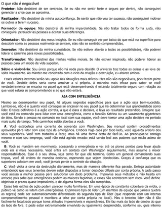 O que não é negociável
Protetor: Não desistirei de ser centrado. Se eu não me sentir forte e seguro por dentro, não conseguirei
gerenciar a crise que se aproxima.
Realizador: Não desistirei da minha autoconfiança. Se sentir que não vou ter sucesso, não conseguirei motivar
os outros a terem sucesso.
Formador de equipe: Não desistirei da minha imparcialidade. Se não tratar todos de forma justa, não
conseguirei persuadir as pessoas a aceitar suas diferenças.
Orientador: Não desistirei dos meus insights. Se eu não conseguir ver por baixo do que está na superfície para
descobrir como as pessoas realmente se sentem, elas não se sentirão compreendidas.
Inovador: Não desistirei da minha curiosidade. Se não estiver aberto a todas as possibilidades, não poderei
liderar o caminho para novas possibilidades.
Transformador: Não desistirei das minhas visões morais. Se não estiver inspirado, não poderei liderar as
pessoas para um modo de vida superior.
Sábio e visionário: Sou único porque não há nada para desistir. O universo traz todas as coisas e as leva de
volta novamente. Ao manter-me conectado com o ciclo da criação e destruição, eu abarco ambos.
Esses valores internos serão seu apoio nas situações mais difíceis. Eles não são negociáveis, pois fazem parte
de você. Desistir deles seria como arruinar a si próprio. A maneira mais eficaz para saber se você
verdadeiramente se encaixa no papel que está desempenhando é estando totalmente seguro com relação ao
que você estará se comprometendo e ao que não estará.
AJA COM INTELIGÊNCIA
Mesmo ao desempenhar seu papel, há alguns segredos específicos para que a ação seja bem-sucedida.
Lembre-se, não é o quanto você consegue se encaixar no seu papel que irá determinar sua grandiosidade como
líder. O teste definitivo é a ação correta, a que é clara e decisiva, e leva ao resultado pretendido. Imagine que
você está no comando para lidar com uma emergência, como o furacão Katrina ou um vazamento gigantesco
de óleo. Sendo a pessoa no comando no local com sua equipe, você deve tomar uma ação decisiva no período
mais curto de tempo. Três caminhos estão abertos a você.
A: Você estabelece uma corrente de comando com Washington. Seu manual contém procedimentos
aprovados para lidar com esse tipo de emergência. Embora haja caos por todo lado, você aguarda ordens dos
seus superiores. Você tem trabalho a fazer, mas há uma forma certa de fazê-lo. Ao preocupar-se consigo
mesmo e com seu emprego, você não está agindo errado: está sendo leal aos poderes que estão acima de
você.
B: Você se mantém em movimento, acessando a emergência e vai até os piores pontos para levar ajuda
onde ela é mais necessária. Você entra em contato com Washington regularmente, mas assume a maior
responsabilidade. Esse é o seu show, seja como for que ele termine. Como um general comandando suas
tropas, você dá ordens de maneira decisiva, esperando que sejam obedecidas. Graças à confiança que os
superiores colocam em você, você jamais perde o controle da situação.
C: Você visita a cena da destruição diariamente, mas de maneira diferente fica parado. Delega autoridade
entendendo que seus tenentes devem estar dispostos a tomar decisões difíceis por conta própria. A cada passo
você acessa a melhor pessoa para solucionar um dado problema. Improvisa seus métodos e não hesita em
arriscar, pois sabe que emergências pedem as maiores façanhas, e essas não acontecem sem risco. Você define
objetivos e prazos quase impossíveis, e de alguma forma eles são cumpridos.
Esses três estilos de ação podem parecer muito familiares. Em uma época de constante cobertura da mídia, o
público vê como se lidam com emergências. O primeiro tipo de líder (um membro da equipe que jamais quebra
as regras) pode ser automaticamente diferenciado do segundo tipo de líder (que responde com um intenso
comprometimento pessoal e monitora a crise por conta própria no local). Mas o terceiro líder não é tão
facilmente localizado porque toma atitudes imprevisíveis e espontâneas. Ele faz mais do lado de dentro do que
do lado de fora. E pode estar extremamente envolvido ou igualmente desprendido, conforme seu guia interno
 