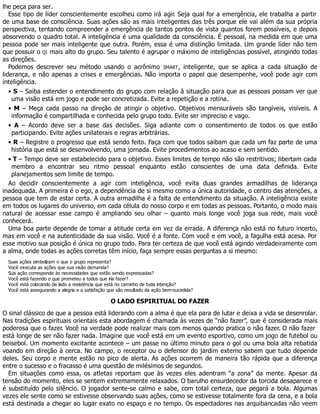 lhe peça para ser.
Esse tipo de líder conscientemente escolheu como irá agir. Seja qual for a emergência, ele trabalha a partir
de uma base de consciência. Suas ações são as mais inteligentes das três porque ele vai além da sua própria
perspectiva, tentando compreender a emergência de tantos pontos de vista quantos forem possíveis, e depois
absorvendo o quadro total. A inteligência é uma qualidade da consciência. É pessoal, na medida em que uma
pessoa pode ser mais inteligente que outra. Porém, essa é uma distinção limitada. Um grande líder não tem
que possuir o QI mais alto do grupo. Seu talento é agrupar o máximo de inteligências possível, atingindo todas
as direções.
Podemos descrever seu método usando o acrônimo SMART, inteligente, que se aplica a cada situação de
liderança, e não apenas a crises e emergências. Não importa o papel que desempenhe, você pode agir com
inteligência.
• S – Saiba estender o entendimento do grupo com relação à situação para que as pessoas possam ver que
uma visão está em jogo e pode ser concretizada. Evite a repetição e a rotina.
• M – Meça cada passo na direção de atingir o objetivo. Objetivos mensuráveis são tangíveis, visíveis. A
informação é compartilhada e conhecida pelo grupo todo. Evite ser impreciso e vago.
• A – Acordo deve ser a base das decisões. Siga adiante com o consentimento de todos os que estão
participando. Evite ações unilaterais e regras arbitrárias.
• R – Registre o progresso que está sendo feito. Faça com que todos saibam que cada um faz parte de uma
história que está se desenvolvendo, uma jornada. Evite procedimentos ao acaso e sem sentido.
• T – Tempo deve ser estabelecido para o objetivo. Esses limites de tempo não são restritivos; libertam cada
membro a encontrar seu ritmo pessoal enquanto estão conscientes de uma data definida. Evite
planejamentos sem limite de tempo.
Ao decidir conscientemente a agir com inteligência, você evita duas grandes armadilhas de liderança
inadequada. A primeira é o ego, a dependência de si mesmo como a única autoridade, o centro das atenções, a
pessoa que tem de estar certa. A outra armadilha é a falta de entendimento da situação. A inteligência existe
em todos os lugares do universo, em cada célula do nosso corpo e em todas as pessoas. Portanto, o modo mais
natural de acessar esse campo é ampliando seu olhar – quanto mais longe você joga sua rede, mais você
conhecerá.
Uma boa parte depende de tomar a atitude certa em vez da errada. A diferença não está no futuro incerto,
mas em você e na autenticidade da sua visão. Você é a fonte. Com você e em você, a fagulha está acesa. Por
esse motivo sua posição é única no grupo todo. Para ter certeza de que você está agindo verdadeiramente com
a alma, onde todas as ações corretas têm início, faça sempre essas perguntas a si mesmo:
Suas ações simbolizam o que o grupo representa?
Você executa as ações que sua visão demanda?
Sua ação corresponde às necessidades que estão sendo expressadas?
Você está fazendo o que prometeu a todos que iria fazer?
Você está colocando de lado a resistência que está no caminho de toda intenção?
Você está assegurando a alegria e a satisfação que são resultado da ação bem-sucedida?
O LADO ESPIRITUAL DO FAZER
O sinal clássico de que a pessoa está liderando com a alma é que ela para de lutar e deixa a vida se desenrolar.
Nas tradições espirituais orientais esta abordagem é chamada às vezes de “não fazer”, que é considerada mais
poderosa que o fazer. Você na verdade pode realizar mais com menos quando pratica o não fazer. O não fazer
está longe de ser não fazer nada. Imagine que você está em um evento esportivo, como um jogo de futebol ou
beisebol. Um momento excitante acontece – um passe no último minuto para o gol ou uma bola alta rebatida
voando em direção à cerca. No campo, o receptor ou o defensor do jardim externo sabem que tudo depende
deles. Seu corpo e mente estão no pico de alerta. As ações ocorrem de maneira tão rápida que a diferença
entre o sucesso e o fracasso é uma questão de milésimos de segundos.
Em situações como essa, os atletas reportam que às vezes eles adentram “a zona” da mente. Apesar da
tensão do momento, eles se sentem extremamente relaxados. O barulho ensurdecedor da torcida desaparece e
é substituído pelo silêncio. O jogador sente-se calmo e sabe, com total certeza, que pegará a bola. Algumas
vezes ele sente como se estivesse observando suas ações, como se estivesse totalmente fora da cena, e a bola
está destinada a chegar ao lugar exato no espaço e no tempo. Os espectadores nas arquibancadas não veem
 