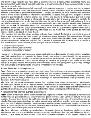 sinal algum de que o jogador está nessa zona. O exterior permanece o mesmo, mas a experiência interna está
dramaticamente transformada. O esforço transformou-se em consentimento. O fazer cruzou uma linha invisível
para tornar-se o não fazer.
Estar nessa zona é algo imprevisível, mas você pode aprender a preparar o terreno para isso acontecer.
Algumas vezes forçamos nosso corpo a um esforço extremo, mas na maioria das vezes nos mantemos à parte e
deixamos o corpo fazer o que ele faz normalmente. O coração, os pulmões, os rins e o cérebro não operam de
maneira menos eficiente quando não interferimos. Na verdade, se você se preocupa com a sua pressão arterial,
é provável que ela suba. Se tentar se esforçar para lembrar uma palavra, é menos provável que você consiga.
Há um equilíbrio sutil entre deixar a inteligência do corpo operar por si própria e assumir o controle. Os
ensinamentos orientais sobre o não fazer acreditam que da mesma forma que você pode colocar-se à parte
com relação a controlar o corpo, pode não interferir com relação a controlar sua vida. Sua vida ainda funcionará
muito bem se você não controlá-la. Ela irá fluir, desenvolver-se, crescer e evoluir. Ao consentir, você se torna
testemunha do que sua alma quer, e por confiar em sua alma, o que ela quer entrosa-se perfeitamente com o
que você quer. Quando essa fusão acontece, estar nessa zona da mente não é uma questão de momentos
mágicos no campo de jogo. É um modo de vida.
Um visionário bem-sucedido atingiu o estágio onde não fazer é natural. Tendo tido a experiência de como é
deixar a vida se desenrolar por conta própria, ele possui uma grande vantagem. Sua abordagem de liderança
pode evitar o esforço exagerado, a preocupação, o estresse e o controle que põem abaixo tantos projetos
cultivados com carinho. Deixar que sua alma faça o trabalho é a maneira mais eficaz de liderar, e também a
mais espiritualizada. Particularmente, quatro princípios operam no nível da alma:
A consciência tem poder organizador.
A consciência traz enormes avanços à criatividade.
A consciência move-se na direção do crescimento.
A consciência cria a ordem a partir da desordem.
Agora em vez de usar a palavra consciência, troque-a pela palavra eu. Esses quatro princípios existem através de
você. Você os ativa. Esse é o verdadeiro significado de agir como a alma do grupo. Permitir que sua alma atue
através de você abre um caminho que faz com que as pessoas que trabalham com você consigam ativar suas
próprias almas. No entanto, quando você se esforça em demasia, se preocupa e tenta estar no controle,
bloqueia a influência da alma. Um visionário bem-sucedido dá passos úteis para garantir que isso não aconteça.
Para cada um dos quatro princípios há o “fazer” e o “não fazer” bem definidos.
A consciência tem poder organizador.
Fazer: Deixe que os acontecimentos se tornem mais claros. Quando algo emperra, primeiro adote a atitude de
esperar para ver. Tome uma atitude quando sentir que as coisas estiverem mais claras e você estiver centrado.
Permita que as outras pessoas sigam seu modo natural de fazer as coisas. Tolere abordagens variadas. Confie
que sua alma tem um plano, e mesmo que você não consiga ver isso completamente, saiba que tudo terá o seu
desenrolar da forma como deve ser.
Não fazer: Não planeje excessivamente. Quando fizer um plano, deixe espaço para mudanças. Não imponha
um modo certo de fazer as coisas. Não tente definir cada detalhe com antecedência. Não se preocupe com o
desconhecido – ele contém as situações mais criativas. Não carregue o fardo de saber tudo com antecedência.
Quando estiver com dúvidas, não pense demasiadamente e não se apresse para controlar as coisas.
A consciência traz enormes avanços à criatividade.
Fazer: Espere o inesperado e fique confortável com isso. Peça para si mesmo novas soluções, e depois deixe a
mente livre para que essas soluções tenham tempo de gestar dentro de você. Confie que sempre haverá uma
resposta. Enxergue além do nível do problema: a solução está quase sempre em outro nível. Confie em sua
intuição. Siga seus pressentimentos e aprenda a valorizar para onde eles o levarão – encontros ao acaso são
sempre os mais produtivos. Mantenha contato com pessoas cujas mentes trabalham de maneira bem diferente
da sua, e preste atenção ao que elas dizem, com seus pontos de vista únicos. Tenha um diário de brainstorms e,
melhor ainda, deixe sua imaginação voar em seu diário.
Não fazer: Não fique repetindo a mesma abordagem fracassada. Fazer mais daquilo que não funcionou não o
levará aonde você quer chegar. Não fale apenas com aqueles que já concordam com você. Não esteja fechado
a ideias loucas e sonhos excêntricos – eles podem levar a progressos inesperados. Não esqueça de que você é
 