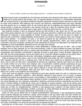 J
INTRODUÇÃO
Tornar-se um líder é a escolha mais crucial que alguém pode fazer – é a decisão de sair da escuridão em direção à luz.
amais tivemos tanta necessidade de uma liderança iluminada como estamos tendo agora. Com certeza esse
refrão já foi ouvido através dos tempos, mas, na segunda década do século XXI, a humanidade representa
uma ameaça terrível à sua própria existência enquanto cegamente criamos buracos enormes na trama vital
do nosso meio ambiente. Não podemos mais recorrer aos governos, independentemente das boas intenções
que eles possam ter, ou a ninguém além de nós mesmos para dar as respostas aos enormes problemas dos
nossos tempos. E ainda que recorrendo a nós mesmos, temos de ir além do constante clamor do ego, ir além
das ferramentas da lógica e da razão, para o lugar calmo e silencioso dentro de nós: o reino da alma.
Aqui podemos começar a fazer as perguntas básicas que dão sentido à vida. Quem sou eu? Por que estou
aqui? Como posso sintonizar com os anseios suaves da alma para preencher o objetivo da minha vida e fazer a
diferença? Ao responder a essas questões da melhor maneira possível, cada um de nós deve se colocar no
papel de líder, assumindo a responsabilidade, primeiramente, por conduzir nossas próprias vidas e por interagir
com outras pessoas – no trabalho, em casa, e em todos os lugares em que estivermos entre um e outro.
Enquanto continuamos a recorrer à alma para nos dar direção, descobriremos, enfim, que outras pessoas
recorrerão a nós para orientação, atraídas por nossa capacidade de tratá-las com dignidade e de responder com
habilidade às suas necessidades, baseando-nos em um lugar mais elevado.
Meu objetivo com este livro é proporcionar a todos habilidades e insights para ser um líder – não um líder
qualquer, mas um líder inspirado. Em um nível mais profundo, o líder é a alma simbólica do grupo. Seu papel é
preencher as necessidades dos outros e, quando cada necessidade for satisfeita, levar o grupo a atingir sempre
necessidades mais elevadas, aumentando o potencial do grupo a cada passo. A base do poder inspirador do
líder não vem das outras pessoas, mas do seu próprio ser, e o caminho trilhado é guiado por sua própria alma.
As características inconfundíveis da alma são: criatividade, inteligência, poder organizador e amor.
Todas as pessoas que têm alma, o que no meu entendimento inclui todos nós, têm o potencial para ser um
líder inspirado. Quando você faz a mudança para o lado de dentro para inspirar-se na sabedoria ilimitada da
alma, você se torna um líder sem a necessidade de procurar por seguidores. Quando você coloca sua visão de
um mundo melhor de uma forma mais tangível, eles o encontrarão. Acalento grandes esperanças de que,
depois de ler estas páginas, incontáveis leitores possam descobrir sua grandeza e a coloquem em prática.
Desses líderes, inúmeros poderão se tornar figuras públicas e muitos mais terão um papel de liderança no
trabalho, em casa e na comunidade. Onde quer que você o faça, não há dúvidas na minha opinião de que
liderar com a alma é uma exigência do nosso tempo.
Como você verá nas páginas a seguir, a liderança da qual estou falando neste livro não é a liderança como
tradicionalmente a definimos. Segundo a velha definição, liderança é para poucos. Em um grupo, a pessoa
escolhida para liderar deve destacar-se como a mais popular, a mais confiante ou a mais implacável. De acordo
com esses padrões, nem todos podem liderar. Quando os fortes e implacáveis sobem ao palco do mundo, nós
nos vemos liderados por reis e generais, autocratas e ditadores, primeiros-ministros e presidentes com fome de
poder. A história trafega na confecção de mitos, que é baseada no carisma pessoal, e faz uso da retórica para
evocar uma aura de destino. Esses padrões de liderança são falhos. Nenhuma das qualidades mencionadas aqui
indica que um líder irá, verdadeiramente, melhorar a vida daqueles que o seguem. Há boas chances de que
uma liderança assim traga infelicidade, conflitos e opressão. As velhas definições de liderança exaltam o poder,
e o uso do poder têm sido sempre diretamente relacionado ao seu abuso.
Tendo em vista que os líderes têm se revelado completamente imprevisíveis, e que pouquíssimos grandes
líderes surgiram daqueles que tomaram o poder, somos levados a crer que talvez haja uma mão invisível em
ação selecionando que líder será bom. Mas isso também é retórica. O critério para se ter um líder inspirado não
precisa estar à sombra do mistério. Na verdade é muito simples: os grandes líderes são aqueles que conseguem
responder por suas próprias necessidades e as necessidades dos outros, a partir de níveis mais altos de moral
com visão, criatividade e um senso de comunhão com as pessoas que lideram.
Você pode ser um líder assim. O caminho está aberto. A única condição é ouvir seu guia interior. Uma vez que
 