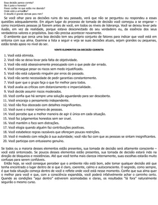 Essa decisão parece correta?
Ela é justa e honesta?
Posso confiar no que estão me dizendo?
Onde está a armadilha?
O desafio é grande demais para mim?
Se você olhar para as decisões ruins do seu passado, verá que não se perguntou ou respondeu a essas
questões adequadamente. Em algum lugar do processo de tomada de decisão você começou a se enganar –
como incontáveis pessoas já fizerem antes de você, em todos os níveis de liderança. Você se deixou levar pela
ilusão, em vez da realidade, porque estava desconectado do seu verdadeiro eu, da essência dos seus
verdadeiros valores e propósitos. Isso não precisa acontecer novamente.
O ambiente que cerca uma boa decisão tem seu próprio conjunto de fatores para indicar que você está em
sintonia com sua alma. Examine a lista a seguir e veja se suas decisões atuais, sejam grandes ou pequenas,
estão tendo apoio no nível do ser.
VINTE ELEMENTOS DA DECISÃO CORRETA
1. Você está otimista.
2. Você não se deixa levar pela falta de objetividade.
3. Você não está obsessivamente preocupado com o que pode dar errado.
4. Você consegue pesar os riscos sem medo injustificado.
5. Você não está culpando ninguém por erros do passado.
6. Você não sente necessidade de pedir garantias constantemente.
7. Você quer que o grupo faça o que for melhor para todos.
8. Você avalia as críticas com distanciamento e imparcialidade.
9. Você decide assumir riscos moderados.
10. Você confia que há sempre uma solução aguardando para ser descoberta.
11. Você encoraja o pensamento independente.
12. Você não fica obcecado com detalhes insignificantes.
13. Você ouve o maior número de pessoas.
14. Você percebe que a melhor maneira de agir é única em cada situação.
15. Você faz julgamentos honestos sem ser cruel.
16. Você mantém o foco sem distrações.
17. Você elogia quando alguém faz contribuições positivas.
18. Você estabelece regras razoáveis que ofereçam poucas restrições.
19. Você é modesto com relação à sua autoridade; você não faz com que as pessoas se sintam insignificantes.
20. Você participa com entusiasmo genuíno.
Se todos ou a maioria desses elementos estão presentes, sua tomada de decisão será altamente consciente –
você está sintonizado. Se poucos desses elementos estão presentes, sua tomada de decisão estará indo na
direção de bloqueios e resistências. Até que você tenha mais clareza internamente, suas escolhas estarão muito
confusas para serem confiáveis.
Então hoje, se você consegue perceber que o ambiente não está bom, adie tomar qualquer decisão até que
tenha encontrado o lugar dentro de si que é claro, coerente, calmo e autoconsciente. O segredo, como sempre,
é que toda situação começa dentro de você e reflete onde você está nesse momento. Confie que sua alma quer
o melhor para você e que, com a consciência expandida, você poderá infalivelmente achar o caminho certo.
Quando as condições “aqui dentro” estiverem acomodadas e claras, os resultados “lá fora” naturalmente
seguirão o mesmo curso.
 