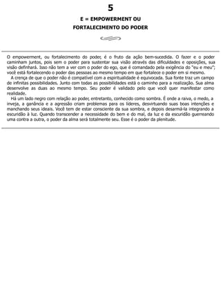 5
E = EMPOWERMENT OU
FORTALECIMENTO DO PODER
O empowerment, ou fortalecimento do poder, é o fruto da ação bem-sucedida. O fazer e o poder
caminham juntos, pois sem o poder para sustentar sua visão através das dificuldades e oposições, sua
visão definhará. Isso não tem a ver com o poder do ego, que é comandado pela exigência do “eu e meu”;
você está fortalecendo o poder das pessoas ao mesmo tempo em que fortalece o poder em si mesmo.
A crença de que o poder não é compatível com a espiritualidade é equivocada. Sua fonte traz um campo
de infinitas possibilidades. Junto com todas as possibilidades está o caminho para a realização. Sua alma
desenvolve as duas ao mesmo tempo. Seu poder é validado pelo que você quer manifestar como
realidade.
Há um lado negro com relação ao poder, entretanto, conhecido como sombra. É onde a raiva, o medo, a
inveja, a ganância e a agressão criam problemas para os líderes, desvirtuando suas boas intenções e
manchando seus ideais. Você tem de estar consciente da sua sombra, e depois desarmá-la integrando a
escuridão à luz. Quando transcender a necessidade do bem e do mal, da luz e da escuridão guerreando
uma contra a outra, o poder da alma será totalmente seu. Esse é o poder da plenitude.
 