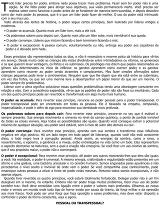 T
odo líder precisa ter poder, embora nada possa trazer mais problemas. Fazer sem ter poder não é uma
opção. Se lhe falta poder para atingir seus objetivos, sua visão permanecerá inerte. Você precisa ser
realista sobre como funciona o poder antes de se fortalecer de maneira bem-sucedida, e depois descobrir
como dar mais poder às pessoas, que é o que um líder pode fazer de melhor. O uso do poder está intrincado
com o seu mau uso.
Visto através das lentes da história, o poder segue certos princípios, bem ilustrado por líderes antigos e
modernos.
• O poder se acumula. Quanto mais um líder tem, mais a ele virá.
• Os poderosos sobem para depois cair. Quanto mais alto um líder sobe, mais inevitável é sua queda.
• O poder corrompe. Líderes que iniciam fazendo o bem terminam fazendo o mal.
• O poder é excepcional. A pessoa comum, voluntariamente ou não, entrega seu poder aos caçadores de
poder e é deixado sem nada.
Esses princípios são representados todos os dias, e não é necessário o enorme palco da história para vê-los
em serviço. Desde muito cedo as crianças são vistas dividindo-se entre intimidadores ou vítimas, os generosos
e os que querem levar vantagem, os fortes e os submissos. Os psicólogos nos dizem que papéis relacionados ao
gênero são determinados no início da infância: os garotos aprendem como exercer poder, e as garotas
aprendem como recorrer ao poder sendo atraentes e complacentes. Mas fazer simples afirmações sobre
crianças pequenas pode levar a controvérsias. Ninguém quer que lhe digam que ela está entre as submissas,
em vez das fortes, ou que ser uma menina leva a desempenhar um papel menor do que ser um menino. O
poder sempre foi problemático.
Liderar com a alma significa solucionar essas questões problemáticas tendo uma abordagem consciente em
relação a elas. Com a consciência expandida, vê-se que os padrões de poder não são fixos ou inevitáveis. Cada
um dos quatro princípios pode ser revertido e transformado em algo muito mais humano.
O poder se acumula: Para reverter esse princípio, renuncie ao poder pessoal para o poder transpessoal. O
poder transpessoal pode ser encontrado em todas as pessoas. Ele é baseado na empatia, compaixão,
imparcialidade, e pode ir além do ego para encontrar sua identidade mais profunda.
Os poderosos sobem para depois cair: Para reverter esse princípio, ancore-se no ser, que é estável e
sempre presente. Sua energia movimenta o universo no nível do campo quântico, o ponto de partida invisível
de todas as coisas visíveis. Aqui todas as possibilidades são iguais. Quando você consegue extrair o potencial
máximo de qualquer situação, seu poder será estável, sem o risco de subir alto demais ou cair.
O poder corrompe: Para reverter esse princípio, aprenda com sua sombra e transforme essa influência
negativa em algo positivo. Há um lado negro em todo papel de liderança; quando você não está consciente
disso, o lado negro leva à corrupção pessoal. Ainda assim, as energias da sombra, como a raiva, o
ressentimento, o egoísmo, a ganância e a inveja, estão entrelaçadas na vida como um todo. Elas representam
o aspecto destrutivo na Natureza, sem a qual a criação não emergiria. Se você fizer um uso criativo da sombra,
que é seu propósito maior, o poder não o corromperá.
O poder é excepcional: Para reverter esse princípio, dê poder aos outros mostrando-lhes que eles são iguais
a você. Na realidade, o poder é universal. A mesma energia, criatividade e regularidade estão presentes em um
átomo e uma galáxia, uma bactéria unicelular e no cérebro humano. Somos enganados pelas aparências e não
percebemos o nível oculto e invisível de onde vem o poder. Se você compartilha esse conhecimento, pode
emancipar outras pessoas a ativar a fonte de poder nelas mesmas. Portanto todos somos excepcionais, e não
apenas alguns.
Quando tiver revertido os quatro princípios, você estará totalmente fortalecido. Delegar poder não é um fim
desejável em si mesmo, no entanto. Embora não ter poder traga muitos problemas, fazer mau uso do poder
também traz. Você deve consolidar uma ligação entre o poder e valores mais profundos. Olhamos ao nosso
redor e vemos um mundo onde todo tipo de horror existe por causa da tirania, da força militar e da opressão
aos mais fracos. Você pode ser uma força que faça oposição a esses problemas, mas deve estar disposto a
confrontar o poder de forma consciente, aqui e agora.
PESSOAL OU TRANSPESSOAL?
 