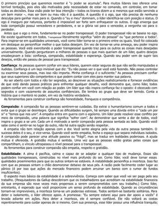O primeiro princípio que queremos reverter é “o poder se acumula”. Para muitos líderes isso oferece uma
terrível tentação, pois eles são motivados pela necessidade de estar no comando, em controlar, em tomar
todas as decisões. Essa visão pode ter boa intenção – todos os tiranos dizem a si mesmos que estão servindo a
um bem maior –, mas ser bom ou mau não é a questão. A questão é o ego, que não precisa de nenhuma
desculpa para ganhar mais para si. Quando o “eu e meu” dominam, o líder identifica-se com posição e status. O
ego é inseguro por natureza, portanto é impossível ser forte sem enfraquecer os outros. O ego enxerga que
toda competição possui vencedores e perdedores, e se a glória vai para o vencedor, a vergonha vai para o
perdedor.
Antes que o ego o mine, fundamente-se no poder transpessoal. O poder transpessoal não se baseia no ego.
Ele existe igualmente em todos. Transpessoal literalmente significa “além do pessoal” ou “que pertence a todos”.
Para inspirar-se em qualidades universais, você como líder torna-se o primeiro entre os iguais. Você foi colocado
em destaque ao personificar melhor o que todos desejam. Em vez de tornar-se uma ameaça, seu poder inspira
as pessoas. Você está exercitando o poder transpessoal quando traz para os outros as coisas mais desejadas
universalmente. Quando perguntaram a milhares de pessoas o que mais queriam de um líder, quatro desejos
encabeçavam a lista: confiança, compaixão, estabilidade e esperança. Quando seu poder vem de suprir tais
desejos, então ele passou de pessoal para transpessoal.
Confiança: As pessoas querem confiar em seus líderes, querem estar seguras de que não serão manipuladas e
iludidas. Confiança é um laço invisível que diz: “Eu não posso ver o que você está fazendo. Não posso controlar
ou examinar seus passos, mas isso não importa. Minha confiança é o suficiente.” As pessoas precisam confiar
que seus superiores são competentes e que podem contar com eles para manter sua palavra.
Ao ser aberto com todos e não ter segredos, ao descrever as situações realisticamente e fornecer evidências
de que está dando passos práticos para enfrentar qualquer desafio, você demonstra que, como líder, todos
podem confiar em você com relação ao poder. Um líder que não inspira confiança faz o oposto: é obcecado com
segredos e com vazamento de assuntos confidenciais. Ele lembra ao grupo que deve ser temido. Conta a
história que o manterá no poder, em vez da história verdadeira.
As ferramentas para construir confiança são honestidade, franqueza e competência.
Compaixão: A compaixão faz as pessoas sentirem-se cuidadas. Ela extrai o humanitarismo comum a todos e
evita que o grupo se desintegre. Quando as dificuldades surgem, há sempre uma dúvida entre o “cada um por
si” e “temos que nos unir”. A empatia entra em guerra com o egoísmo. Um líder pode resolver esse conflito por
meio da compaixão, uma palavra que significa “sofrer com”. Ao demonstrar que sente a dor de todos, você
inspira o grupo a se unir. Cada um é motivado a sentir compaixão pela pessoa sentada ao lado. Quando você
sabe como é sentir-se no lugar do outro, não há outra opção senão respeitar.
A empatia não tem relação apenas com a dor. Você sente alegria pela vida da outra pessoa também. O
sucesso deles é o seu, e vice-versa. Quando você sente empatia, fecha o espaço que separa indivíduos isolados.
A compaixão pode parecer uma atitude passiva ou “frágil”, mas se traduz em lealdades poderosas. A ajuda
mútua é oferecida. A gratidão mútua é sentida. Uma vez que as pessoas estão gratas pelas coisas que
compartilham, o vínculo ultrapassou o nível pessoal para o transpessoal.
As ferramentas para construir compaixão são empatia, respeito e gratidão.
Estabilidade: A alma é pacífica, calma e capaz de se adaptar a qualquer tipo de mudança. Essas são
qualidades transpessoais, construídas no nível mais profundo do ser. Como líder, você deve tornar essas
qualidades proeminentes para que os outros sintam-se estáveis. A instabilidade personifica a incerteza. Isso faz
com que as pessoas sintam o chão desmoronar debaixo de seus pés. A razão pode facilmente ceder lugar ao
pânico (é por isso que ações do mercado financeiro podem arruinar um banco com o rumor de fundos
insuficientes).
O aspecto mais básico da estabilidade é a sobrevivência. Começa com saber que você vai ser pago pelo seu
trabalho. (Pesquisadores da Gallup descobriram que os trabalhadores que acreditam na estabilidade financeira
da sua empresa são nove vezes mais propensos a serem comprometidos com seu trabalho.) Como líder,
entretanto, é esperado que você proporcione um senso profundo de estabilidade. Quando as circunstâncias
tornam-se imprevisíveis, a incerteza torna-se um poderoso estresse. Todos sentem-se bastante solitários. Para
deter o isolamento, o líder oferece apoio. A promessa: “Eu sempre estarei aqui para dar apoio a vocês” é
levada adiante em ações. Para deter a incerteza, ele é sempre confiável. Ele não voltará as costas
repentinamente para cuidar apenas de si mesmo. Com sua presença, esse líder possui uma influência tranquila;
 