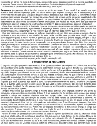 representa um abrigo no meio da tempestade, que permite que as pessoas encontrem a mesma qualidade em
si mesmas. Dessa forma a liderança terá ultrapassado as fronteiras do pessoal para o transpessoal.
As ferramentas para construir estabilidade são confiança, apoio e paz.
Esperança: A esperança não é tangível porque se apoia na crença. O seu papel é ser aquele que mais
acredita. Você oferece esperança para um futuro melhor que ninguém consegue ver. A desesperança é a
reviravolta mais trágica que a vida pode ter, privando as pessoas da sua visão de futuro. O sofrimento de hoje
arruína a esperança do amanhã. Mas no nível da alma o futuro está sempre aberto porque as possibilidades não
vistas podem sempre ser despertadas. (Quando os pesquisadores de opinião da Gallup perguntaram aos
trabalhadores se seus líderes os fizeram se sentir encorajados com relação ao futuro, 69% dos que disseram
sim também estavam engajados no seu trabalho; somente 1% dos que disseram não estavam engajados.)
Como líder você deve manter o horizonte cheio de promessas. As promessas propiciam poder. As pessoas
percebem isso instintivamente, agarrando-se à esperança mesmo quando a crise parece sem solução. Nas
piores tempestades, a esperança é a vela vacilante que um líder não pode permitir que seja extinta.
Para dar esperança a outra pessoa, as palavras inspiradoras de um líder são apenas o começo. Quando
perdemos a esperança ficamos sem direção. Por essa razão, um líder deve propiciar uma direção clara, um
plano específico passo a passo. Por fim, é permitido que cada um tome sua própria direção, que por si só já
será um sinal de esperança, mas até lá você deve propiciá-la. Envolva-se pessoalmente com o objetivo de guiar
o grupo através de todos os esforços de recuperação que se seguem depois de uma crise. Além disso, respeite
a posição enfraquecida em que as pessoas se encontram. Oriente-as no sentido de fazê-las superar a vergonha
e a culpa. Propiciar orientação significa restabelecer valores que precisam ser reconstituídos, como a
autoconfiança, a competência e o mérito. Ao mostrar que você vê esses valores nos outros, eles começarão a
vê-los em si mesmos. Quando mostra aos outros um modo concreto para seguir em frente, você lhes dá motivo
para ter fé. Essa é a prova de que fizeram a passagem para o transpessoal, pois a fé é baseada na crença de
um poder maior, não importa como você opte por defini-lo.
As ferramentas para construir esperança são direção, orientação e fé.
O PODER TORNA-SE PERMANENTE
O segundo princípio que precisa ser revertido é “os poderosos sobem para depois cair”. São muitas as razões
para acontecer uma queda. Pessoas ávidas pelo poder fazem inimigos que querem derrubá-las. São inseguras,
para começo de conversa, e engendram sua própria queda com ações sórdidas e manipulação dissimulada. O
ego é tão inseguro que falha em ver os erros que está cometendo, de tão intencionado que está em construir
uma autoimagem excessivamente elevada e que está fadada a implodir. Mas, no que se refere à alma, essas
causas são secundárias. Em termos espirituais, almejar o poder é perdê-lo, pois o que você almeja você já é. O
grande poeta bengalês Rabindranath Tagore colocou essa verdade de uma forma belíssima quando escreveu:
“Aqueles que estão buscando algo batem à porta. Os que amam encontram-na aberta.” O amor é um aspecto
do ser, e quando você age com seu ser o poder do qual você se vale é ilimitado, pois ele vem da fonte. Esse
tipo de poder é estável. Ele não sobe ou desce. Portanto, se você tem plena confiança nele, não precisa chegar
ao topo para alcançar o poder.
Imagine três líderes que querem atingir a mesma coisa: começar uma empresa, construir uma ponte ou
popularizar uma nova ideia ou invenção. O líder A é um executor. Ele faz contatos com pessoas que podem
ajudá-lo a atingir seu objetivo. Contrata uma boa equipe; sabe como fazer as pessoas ficarem tão
entusiasmadas quanto ele com relação ao projeto. Seu dia está repleto de compromissos e decisões. Na
concentração das atividades, ele torna-se o eixo. Todas as decisões passam por ele. Em pouco tempo o líder A
torna-se indispensável. Esse tipo de poder pode ser muito eficaz, mas é também o mais inseguro. Para cada
sucesso, há muitas pessoas que não conseguem concluir com êxito todo esse caminho. Alguém mais poderoso
ou mais carismático pode vencê-las. Podem não ser capazes de sustentar a demanda de energia e tempo que
vão crescendo. O poder baseado no fazer pode ser tirado de você, e mesmo que não seja, todo dia traz
confrontações com incertezas, pois o mundo está repleto de riscos.
O líder B é mais um pensador que um executor. Ele pode ser o poder por detrás do trono ou a fonte de ideias
que deixa o lado prático do projeto para os outros. Nos dois papéis, a força do líder é a de analisar. Ele pesa as
opções, observa as outras pessoas e chega a conclusões racionalmente. Ele não é jogado de um lado para
outro pela turbulência das pressões do dia a dia. Está mais distante, porém mais isolado também. O perigo de
um líder assim é que os vínculos pessoais podem se enfraquecer. Seguidores leais que admiram suas ideias
 