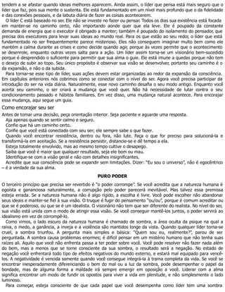 tendem a se afastar quando ideias melhores aparecem. Ainda assim, o líder que pensa está mais seguro que o
líder que faz, pois sua mente o sustenta. Ele está fundamentado em um nível mais profundo que o da fidelidade
e das conexões pessoais, e da labuta diária de fazer as coisas acontecerem.
O líder C está baseado no ser. Ele não se investe no fazer ou pensar. Todos os dias sua existência está focada
em manter-se no caminho certo, não importando aonde quer que ela leve. Ele é poupado da constante
demanda de energia que o executor é obrigado a manter; também é poupado do isolamento do pensador, que
precisa dos executores para levar suas ideias ao mundo real. Para os que estão ao seu redor, o líder que está
fundamentado no ser frequentemente parece misterioso. Eles não conseguem imaginar muito bem como ele
mantém a calma durante as crises e como decide quando agir, porque às vezes permite que o acontecimento
se desenrole, enquanto outras vezes salta para a ação. Um líder assim torna-se um visionário bem-sucedido
porque é desprendido o suficiente para permitir que sua alma o guie. Ele está imune a quedas porque não tem
o desejo de subir ao topo. Seu único propósito é observar sua visão se desenvolver, portanto seu caminho é o
da expansão, e não o da subida.
Para tornar-se esse tipo de líder, suas ações devem estar organizadas ao redor da expansão da consciência.
Em capítulos anteriores nós cobrimos como se conectar com o nível do ser. Agora você precisa participar da
introdução do ser na vida diária. Naturalmente, esse novo caminho desafia o seu modo antigo. Enquanto você
acerta seu caminho, o ser criará a mudança que você quer. Não há necessidade de lutar contra o seu
condicionamento passado e hábitos familiares. Em vez disso, uma mudança natural acontece. Para encorajar
essa mudança, aqui segue um guia.
Como encorajar seu ser
Antes de tomar uma decisão, peça orientação interior. Seja paciente e aguarde uma resposta.
Aja apenas quando se sentir calmo e seguro.
Confie que há um caminho certo.
Confie que você está conectado com seu ser; ele sempre sabe o que fazer.
Quando você encontrar resistência, dentro ou fora, não lute. Faça o que for preciso para solucioná-la e
transformá-la em aceitação. Se a resistência persistir, distancie-se e dê tempo a ela.
Esteja totalmente envolvido, mas ao mesmo tempo cultive o desapego.
Saiba que você é maior que qualquer resultado, seja ele bom ou mau.
Identifique-se com a visão geral e não com detalhes insignificantes.
Acredite que sua consciência pode se expandir sem limitações. Dizer: “Eu sou o universo”, não é egocêntrico
– é a verdade da sua alma.
PURO PODER
O terceiro princípio que precisa ser revertido é “o poder corrompe”. Se você acredita que a natureza humana é
egoísta e gananciosa naturalmente, a corrupção pelo poder parecerá inevitável. Mas talvez essa premissa
esteja errada. Se a natureza humana não é algo rígido, a escolha é livre. Você pode escolher não abandonar
seus ideais e manter-se fiel à sua visão. O truque é fugir do pensamento “ou/ou”, porque é comum acreditar ou
que se é poderoso, ou que se é um idealista. O visionário não tem que ser diferente do realista. No nível do ser,
sua visão está unida com o modo de atingir essa visão. Se você conseguir mantê-los juntos, o poder servirá ao
idealismo em vez de corrompê-lo.
Como vimos, o lado escuro da natureza humana é chamado de sombra, a área oculta da psique na qual a
raiva, o medo, a ganância, a inveja e a violência são mantidos longe da vista. Quando qualquer líder torna-se
cruel, a sombra triunfou. A pergunta mais simples e básica: “Quem sou eu, realmente?”, parou de ser
perguntada. A sombra causa problemas enormes; é difícil pensar em um mistério humano que não tenha suas
raízes ali. Aquilo que você não enfrenta passa a ter poder sobre você. Você pode resolver não fazer nada além
do bem, mas a menos que se torne consciente da sua sombra, o resultado será a negação. No estado de
negação você enfrentará todo tipo de efeitos negativos do mundo externo, e estará mal equipado para vencê-
los. A negatividade é vencida somente quando você consegue integrá-la à trama completa da vida. Se você se
encontrar inesperadamente diferenciando o bem do mal ou a luz da sombra, pode desempenhar o papel da
bondade, mas de alguma forma a maldade irá sempre emergir em oposição a você. Liderar com a alma
significa encontrar um modo de fundir os opostos para viver a vida em plenitude, e não simplesmente o lado
luminoso.
Para começar, esteja consciente de que cada papel que você desempenha como líder tem uma sombra
 