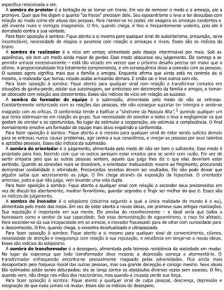 específica relacionada a ele.
A sombra do protetor é a tentação de se tornar um tirano. Em vez de remover o medo e a ameaça, ele a
promove. Quer que lhe digam o quanto “os fracos” precisam dele. Seu egocentrismo o leva a ter desculpas com
relação ao modo como ele abusa das pessoas. Para manter-se no poder, ele exagera as ameaças existentes e
até inventa rivais e inimigos imaginários. O fim, quando chega, é feio e frequentemente violento, pois ele é
derrubado contra a sua vontade.
Para fazer oposição à sombra: Fique atento a si mesmo para qualquer sinal de autoritarismo, presunção, raiva
incontrolável, necessidade de elogios e paranoia com relação a ameaças e rivais. Esses são os indícios do
tirano.
A sombra do realizador é o vício em vencer, alimentado pelo desejo interminável por mais. Sob as
aparências, ele tem um medo ainda maior de perder. Esse medo obscurece seu julgamento. Ele começa a se
permitir arriscar excessivamente – está tão viciado em vencer que o próximo desafio precisa ser maior que o
último. A proporcionalidade fica totalmente comprometida, e em consequência disso a conexão com as pessoas.
O sucesso agora significa mais que a família e amigos. Enquanto afirma que ainda está no controle de si
mesmo, o realizador que tornou viciado acaba arriscando demais. E então cai e leva outros com ele.
Para fazer oposição à sombra: Fique atento para qualquer sinal com relação a transformar contatos em
situações de ganha-perde, adular sua autoimagem, ser ambicioso em detrimento da família e amigos, e tornar-
se obcecado com relação aos concorrentes. Esses são indícios de vício em relação ao sucesso.
A sombra do formador de equipe é a submissão, alimentada pelo medo de não se entrosar.
Constantemente sintonizado com as reações das pessoas, ele não consegue suportar ter inimigos e sente-se
magoado com as críticas. O conformista tende a tipificar a “síndrome da Papoula Alta”,1 punindo qualquer um
que tenta sobressair-se em relação ao grupo. Sua necessidade de conciliar a todos o leva a negligenciar os que
gostam de enrolar e os oportunistas. No lugar de estimular a cooperação, ele estimula a complacência. O final
normalmente envolve um formador de equipe mais ativo engolindo o conformista.
Para fazer oposição à sombra: Fique atento a si mesmo para qualquer sinal de estar sendo solícito demais
para se entrosar, nunca causar problemas, agir contra a sua consciência, e invejar as pessoas por seus talentos
e aptidões pessoais. Esses são indícios da submissão.
A sombra do orientador é o julgamento, alimentada pelo medo de não ser bom o suficiente. Esse medo é
projetado para fora, fazendo com que os outros pareçam estar errados para se sentir com razão. Em vez de
sentir empatia pelo que as outras pessoas sentem, aquele que julga lhes diz o que elas deveriam estar
sentindo. Quando as conexões reais se dissolvem, o orientador malsucedido recorre ao fingimento, procurando
demonstrar cordialidade e intimidade. Preconceitos secretos devem ser ocultados. Ele não pode deixar que
alguém saiba que secretamente as julga. O fim chega através da exposição da hipocrisia. O orientador
amoroso, justo e que não julga, vem levando uma vida dupla.
Para fazer oposição à sombra: Fique atento a qualquer sinal com relação a esconder seus preconceitos em
vez de discuti-los abertamente, mostrar favoritismo, guardar segredos e fingir ser melhor do que é. Esses são
os indícios do julgamento.
A sombra do inovador é o solipsismo (doutrina segundo a qual a única realidade do mundo é o eu),
alimentada pelo medo dos riscos. Em vez de estar aberto a novas ideias, ele promove suas antigas realizações.
Sua reputação é importante em sua mente. Ele precisa do reconhecimento – o ideal seria que todos o
honrassem como o senhor da sua capacidade. Sob essa demonstração de egocentrismo, o risco foi afetado.
Para esconder-se da sua incapacidade em se arriscar, o inovador fracassado para de olhar com curiosidade para
o desconhecido. O fim, quando chega, o encontra desatualizado e ultrapassado.
Para fazer oposição à sombra: Fique atento a si mesmo para qualquer sinal de convencimento, ciúmes,
necessidade de atenção e insegurança com relação à sua reputação, e relutância em lançar-se a novas ideias.
Esses são indícios do solipsismo.
A sombra do transformador é o desespero, alimentada pela teimosa resistência da sociedade em mudar.
No lugar da esperança que todo transformador deve mostrar, a depressão começa a atormentá-lo. O
transformador enfraquecido encontra-se pessoalmente magoado pelas adversidades. Fica ainda mais
desapontado pela fraqueza moral das outras pessoas, mas sua grande decepção é consigo mesmo. Seus ideais
tão estimados estão sendo deturpados; ele se lança contra os obstáculos diversas vezes sem sucesso. O fim,
quando vem, não chega nas mãos dos reacionários, mas quando a cruzada perde sua força.
Para fazer oposição à sombra: Fique atento a qualquer sinal de culpa pessoal, descrença, depressão e
resignação de que nada jamais irá mudar. Esses são os indícios do desespero.
 