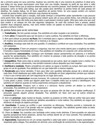 dar o primeiro passo em seus caminhos. Duplicar seu caminho não é uma maneira de substituir. O ideal seria
que todos em seu grupo escrevessem uma frase com sua missão, baseado no perfil da sua alma e visão
pessoal. É dessa forma que já estamos desenvolvendo seu caminho pessoal. Você também pode aproveitar as
pesquisas, como as feitas pela Gallup, que são usadas para identificar os pontos fortes de cada pessoa em
detalhes. No modelo Gallup, há 34 tipos específicos de pontos fortes. Se uma equipe contém um número
elevado de pontos fortes, todos melhoram suas chances de sucesso.
Levando esse conselho para o coração, você pode começar a compartilhar poder aprendendo o que procurar
como ponto forte. Não suponha que as pessoas saibam quais são os seus pontos fortes, mas entenda que até
que os descubram, elas não terão uma base sobre a qual possam construir poder. Olhe para cada uma que você
quer avaliar e as coloque em três das seguintes categorias. Se você não conhece bem a pessoa, poderá
escolher duas categorias apenas, mas seria melhor tentar um palpite na terceira e modificar sua avaliação
quando a conhecer melhor.
21 pontos fortes para se ter como base
1. Trabalhador. Ele tem grande energia. Fica satisfeito em estar ocupado e ser produtivo.
2. Muito ativo. É impaciente para sair da teoria e ir para a prática. Fica satisfeito em fazer a diferença.
3. Bom para colocar as pessoas no fluxo. Ele é orientado para o agora e altamente adaptável. Fica satisfeito
em mostrar aos outros como confiar em si mesmos e se integrar.
4. Analítico. Investiga cada lado de uma questão. É cuidadoso e confiável em suas conclusões. Fica satisfeito
com pesquisas.
5. Bom planejador. É bom em preparar e organizar, mas tem uma mente aberta para a exigência de todos.
É honesto e espera honestidade em troca. Fica satisfeito em trabalhar em conjunto com vários elementos.
6. Naturalmente comunicativo. Consegue com facilidade colocar pensamentos em palavras e é brilhante
quando faz apresentações. Fica satisfeito em mostrar às pessoas o lado positivo da situação e os pontos
positivos em cada uma delas.
7. Competitivo. Mede como está se saindo comparando-se aos outros. Quer ser julgado como o melhor. Fica
satisfeito em vencer, obviamente, mas também estando à altura daqueles que mais respeita.
8. Confiável e modesto. Mostra consistência em aplicar as regras e também as cumpre. Bom para treinar o
grupo em pé de igualdade. Fica satisfeito em ver que todos têm o mesmo respeito.
9. Ponderado para tomar decisões. É bom para lidar com questões delicadas porque dá o devido peso a
cada fator. Prevê obstáculos que estão adiante. Têm satisfação em fazer julgamentos corretos que reduzem
o risco e usa o tempo para sair com segurança de um lugar para outro.
10. Talentoso para desenvolver recursos humanos. Vê o potencial nas pessoas e tem paciência para trazê-lo
à tona passo a passo. Confia que alguém pode fazer o trabalho antes que os outros o identifiquem. Fica
satisfeito em observar quando os menos experientes começarem a desabrochar.
11. Autodisciplinado. Prospera com a rotina e a estrutura. Nunca comete um deslize ou entra em
enrascadas. Fica satisfeito por sentir-se responsável.
12. Empático. É bom em situações difíceis nas quais as pessoas têm de lidar com emoções conflituosas. É
procurado quando alguém precisa desabafar. Fica satisfeito em fazer com que os outros sintam-se
compreendidos.
13. Bom em priorizar. Sabe manter-se focado, mantém os projetos no trilho. Pode-se confiar nele para saber
o que é importante. Corta caminho por detalhes secundários e evita rodeios. Fica satisfeito em seguir com
eficiência na direção do objetivo principal.
14. Conciliador. É avesso ao conflito e quer reconciliar as diferenças. Trabalha ouvindo e mostrando às
pessoas o valor de ouvir. É de grande valia em qualquer negociação. Fica satisfeito quando todos os lados
chegam a um acordo que traz benefício mútuo.
15. Cheio de ideias. Faz conexões com facilidade entre coisas muito distintas. É bem-sucedido em absorver
quantas perspectivas forem possíveis. Jamais fica confuso diante de um novo conceito. Fica satisfeito pela
simples fascinação com as ideias.
16. Especialista. Especializa-se em um campo específico e sabe tudo sobre o assunto. Inspira autoridade e é
respeitado pelos colegas. Fica satisfeito em dominar uma ramificação do conhecimento e da especialização.
 