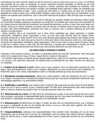 você adentrar por esse caminho, estará na rota de tornar-se o que eu chamo de visionário bem-sucedido. O visionário
bem-sucedido faz sua visão se manifestar no mundo. Sementes invisíveis plantadas no silêncio da sua mais
profunda consciência tornam-se realidades tangíveis e visíveis. Conforme essa realidade se manifesta, você
administrará seu crescimento com paixão e energia. Sua finalidade ficará aparente a todos. Os resultados que
você colherá beneficiarão a todos – você, o grupo que você lidera e o mundo como um todo. Em um planeta
desafiado por todos os lados com a deterioração ecológica, tudo o que você atingir deve ser sustentável, o que
significa ser apoiado pela consciência. Isso é uma parte essencial de qualquer visão do futuro que se inspire na
alma.
Quando falo em alma, não me refiro a ela como é definida por qualquer religião em particular, embora todas
as importantes tradições espirituais reconheçam sua existência. Eu acredito que a alma seja uma expressão de
um campo universal essencial da consciência. Sua consciência particular, ou alma, é como uma onda nesse mar
infinito, única por um breve momento no tempo antes de retornar à entidade maior da qual emergiu. No nível
da alma você está perfeitamente conectado com tudo no universo, com o domínio silencioso do qual toda
matéria e energia brotam.
Nesse contexto não é de surpreender que a alma tenha qualidades que sejam essenciais à criação:
criatividade, inteligência, poder organizador e amor. Se você acha esse conceito difícil de aceitar, talvez
concorde comigo que a velha maneira de se viver neste planeta está atingindo seus limites e que chegou a hora
de tentar algo novo. Se você acha que ao recorrer à alma para liderar como descrevo neste livro, será capaz de
aumentar sua criatividade, inteligência, poder organizador e amor na sua vida e no seu mundo em geral, caberá
a você dar o crédito à alma ou não. Isso não fará diferença, e aqueles que compartilham o mundo com você
ficarão gratos, independentemente dos termos que você use para descrever sua nova forma de ser.
UM MAPA PARA A ESTRADA À FRENTE
Liderança é uma jornada evolutiva. As voltas e reviravoltas diante de você são imprevisíveis. Mas você pode
contar com a ajuda de um mapa. O texto a seguir divide o mapa em três partes.
Em primeiro lugar dispus a essência do que significa liderar com a alma em um acrônimo conveniente, L-E-A-D-
E-R-S (LÍDERES), com cada letra resumindo um aspecto-chave da definição da sua visão, levando sua visão para
um resultado.
L = Lembre-se de observar e ouvir. Faça-o com os seus sentidos, como um observador imparcial que não
julgou nada antecipadamente. Faça-o com o coração, obedecendo aos seus sentimentos mais verdadeiros. E
finalmente, faça-o com a alma, respondendo à visão e à intenção profunda que esse ato proporcionará.
E = Estreitando vínculos emocionais. Liderar com a alma significa ir além do melodrama de viver no modo
crise. Requer reconhecimento e limpeza de emoções tóxicas para que você possa compreender claramente suas
necessidades específicas e as necessidades alheias.
A = Ampliando a consciência. Isso significa estar consciente das perguntas que são a base de todo desafio:
Quem sou eu? O que eu quero? O que a situação exige? Um líder deve continuamente fazer essas perguntas
sobre si mesmo e inspirar sua equipe a fazer as mesmas perguntas sobre ela mesma.
D = Determinando-se a fazer. Um líder deve ser orientado para a ação. O que quer que ele faça deve servir
como exemplo, assumindo a responsabilidade pelas promessas que fez. Isso requer persistência e tenacidade,
mas também a capacidade de enxergar a situação com flexibilidade e humor.
E = Empowerment (fortalecimento do poder). O poder da alma vem do autoconhecimento, que é receptivo
ao feedback e independe da boa ou má opinião dos outros. Empowerment não quer dizer egoísmo. Ele eleva a
condição do líder e da equipe ao mesmo tempo.
R = Responsabilidade. Liderança com responsabilidade inclui escolher riscos calculados em vez de riscos
imprudentes, agir de acordo com o que diz, ter integridade e pôr em prática seus valores internos. Segundo o
ponto de vista da alma, a maior responsabilidade de um líder é guiar o grupo pelo caminho de uma consciência
maior.
 
