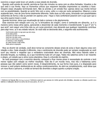 exercício a seguir pode levar um adulto a esse estado de diversão.
Quando você acorda de manhã, permita-se ficar dez minutos na cama com os olhos fechados. Visualize o dia
que está à sua frente. Veja os momentos críticos que requerem decisões importantes ou escolhas a fazer.
Imagine essas situações terminando bem. Não se prenda a um enredo fixo: apenas deixe sua mente brincar
com as possibilidades. Quando se sentir feliz com a cena, volte e a veja por outra perspectiva. Observe a cena
acabando bem, mas de uma forma totalmente diferente. Volte duas ou três vezes, brincando com possibilidades
suficientes de forma a não se prender em apenas uma – fique o mais confortável possível com o que quer que a
sua alma queira trazer a você.
Quando terminar, deixe sua visualização de lado e comece o dia abertamente.
Esse exercício tem relação com o lila, ou “a brincadeira da criação”, como é conhecida em sânscrito. Lila é a
maneira como nossa alma opera, apreciando o desenrolar de cada momento e transformando “o que é” em “o
que será”, sem seguir uma linha reta ou um curso previsível, mas deixando que qualquer ingrediente contribua
para algo novo. Lila é seu estado natural. Se você está se desviando dele, o seguinte está acontecendo:
Você investe poder no ego para que ele vença.
Você odeia perder.
Você tem de estar no controle.
Você tem de estar certo.
Você se sente tenso e desconfortável.
O estresse o está atingindo.
As coisas ficaram muito sérias.
Nada parece engraçado.
Para se divertir de verdade, você deve tornar-se consciente desses sinais de aviso e fazer alguma coisa com
relação a eles. Cada situação é diferente, mas o sentimento de diversão pode ser sempre recapturado se você
ouvir seu interior e respeitar que a verdadeira criatividade deve ser divertida. Não estou falando sobre a
diversão forçada, ou maldosa, ou a que transforma tudo em um jogo. Todos nós sabemos como é ser inocente
e alegre, um estado que a alma nunca abandona. Essa é a diversão do espírito.
Se você prosseguir com o exercício descrito, começará a ficar menos preso à necessidade de controle e terá
menor rigidez com relação ao melhor resultado. Todo dia é um mundo novo, mas nós o habitamos como
pessoas que não sabem como serem novas. O desprendimento, na sua forma mais pura, é a disposição para
renovar a você próprio desfazendo-se de velhos condicionamentos. Ao abrir-se completamente, você deixa que
um novo fluxo o percorra, e então se tornará tão divertido e alegre quanto a própria criação.
1 Síndrome da Papoula Alta (Tall Poppy Syndrome): fenômeno social em que pessoas de mérito genuíno são ofendidas, atacadas ou criticadas quando seus
talentos e realizações elevam-se acima dos de seus pares. (N. da T.)
 