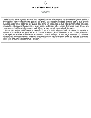 6
R = RESPONSABILIDADE
Liderar com a alma significa assumir uma responsabilidade maior que a necessidade do grupo. Significa
preocupar-se com o crescimento pessoal de todos. Essa responsabilidade começa com a sua própria
evolução. Você tem o poder de ser guiado pela alma em oito áreas da sua vida: pensamentos, emoções,
percepção, relacionamentos pessoais, papel social, ambiente, fala e corpo. Em todas essas áreas, seu
comportamento afeta a todos a quem você lidera. Se você evolui, eles evoluirão também.
Liderar com a alma significa que a evolução é sua prioridade máxima. Você nunca age de maneira a
diminuir a autoestima das pessoas. Você examina suas crenças fundamentais e as modifica, enquanto
novas oportunidades de crescimento se revelam. Como a evolução é uma força inevitável no universo,
você explora poderes invisíveis. Portanto, a responsabilidade não é mais um fardo. Ela repousa levemente
sobre você enquanto você continua a crescer.
 