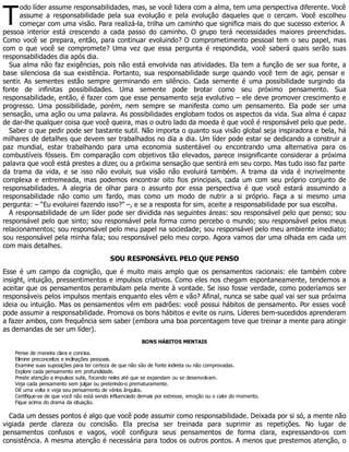 T
odo líder assume responsabilidades, mas, se você lidera com a alma, tem uma perspectiva diferente. Você
assume a responsabilidade pela sua evolução e pela evolução daqueles que o cercam. Você escolheu
começar com uma visão. Para realizá-la, trilha um caminho que significa mais do que sucesso exterior. A
pessoa interior está crescendo a cada passo do caminho. O grupo terá necessidades maiores preenchidas.
Como você se prepara, então, para continuar evoluindo? O comprometimento pessoal tem o seu papel, mas
com o que você se compromete? Uma vez que essa pergunta é respondida, você saberá quais serão suas
responsabilidades dia após dia.
Sua alma não faz exigências, pois não está envolvida nas atividades. Ela tem a função de ser sua fonte, a
base silenciosa da sua existência. Portanto, sua responsabilidade surge quando você tem de agir, pensar e
sentir. As sementes estão sempre germinando em silêncio. Cada semente é uma possibilidade surgindo da
fonte de infinitas possibilidades. Uma semente pode brotar como seu próximo pensamento. Sua
responsabilidade, então, é fazer com que esse pensamento seja evolutivo – ele deve promover crescimento e
progresso. Uma possibilidade, porém, nem sempre se manifesta como um pensamento. Ela pode ser uma
sensação, uma ação ou uma palavra. As possibilidades englobam todos os aspectos da vida. Sua alma é capaz
de dar-lhe qualquer coisa que você queira, mas o outro lado da moeda é que você é responsável pelo que pede.
Saber o que pedir pode ser bastante sutil. Não importa o quanto sua visão global seja inspiradora e bela, há
milhares de detalhes que devem ser trabalhados no dia a dia. Um líder pode estar se dedicando a construir a
paz mundial, estar trabalhando para uma economia sustentável ou encontrando uma alternativa para os
combustíveis fósseis. Em comparação com objetivos tão elevados, parece insignificante considerar a próxima
palavra que você está prestes a dizer, ou a próxima sensação que sentirá em seu corpo. Mas tudo isso faz parte
da trama da vida, e se isso não evoluir, sua visão não evoluirá também. A trama da vida é incrivelmente
complexa e entremeada, mas podemos encontrar oito fios principais, cada um com seu próprio conjunto de
responsabilidades. A alegria de olhar para o assunto por essa perspectiva é que você estará assumindo a
responsabilidade não como um fardo, mas como um modo de nutrir a si próprio. Faça a si mesmo uma
pergunta: – “Eu evoluirei fazendo isso?” –, e se a resposta for sim, aceite a responsabilidade por sua escolha.
A responsabilidade de um líder pode ser dividida nas seguintes áreas: sou responsável pelo que penso; sou
responsável pelo que sinto; sou responsável pela forma como percebo o mundo; sou responsável pelos meus
relacionamentos; sou responsável pelo meu papel na sociedade; sou responsável pelo meu ambiente imediato;
sou responsável pela minha fala; sou responsável pelo meu corpo. Agora vamos dar uma olhada em cada um
com mais detalhes.
SOU RESPONSÁVEL PELO QUE PENSO
Esse é um campo da cognição, que é muito mais amplo que os pensamentos racionais: ele também cobre
insight, intuição, pressentimentos e impulsos criativos. Como eles nos chegam espontaneamente, tendemos a
aceitar que os pensamentos perambulam pela mente à vontade. Se isso fosse verdade, como poderíamos ser
responsáveis pelos impulsos mentais enquanto eles vêm e vão? Afinal, nunca se sabe qual vai ser sua próxima
ideia ou intuição. Mas os pensamentos vêm em padrões: você possui hábitos de pensamento. Por esses você
pode assumir a responsabilidade. Promova os bons hábitos e evite os ruins. Líderes bem-sucedidos aprenderam
a fazer ambos, com frequência sem saber (embora uma boa porcentagem teve que treinar a mente para atingir
as demandas de ser um líder).
BONS HÁBITOS MENTAIS
Pense de maneira clara e concisa.
Elimine preconceitos e inclinações pessoais.
Examine suas suposições para ter certeza de que não são de fonte indireta ou não comprovadas.
Explore cada pensamento em profundidade.
Preste atenção a impulsos sutis, focando neles até que se expandam ou se desenvolvam.
Veja cada pensamento sem julgar ou preterindo-o prematuramente.
Dê uma volta e veja seu pensamento de vários ângulos.
Certifique-se de que você não está sendo influenciado demais por estresse, emoção ou o calor do momento.
Fique acima do drama da situação.
Cada um desses pontos é algo que você pode assumir como responsabilidade. Deixada por si só, a mente não
vigiada perde clareza ou concisão. Ela precisa ser treinada para suprimir as repetições. No lugar de
pensamentos confusos e vagos, você configura seus pensamentos de forma clara, expressando-os com
consistência. A mesma atenção é necessária para todos os outros pontos. A menos que prestemos atenção, o
 