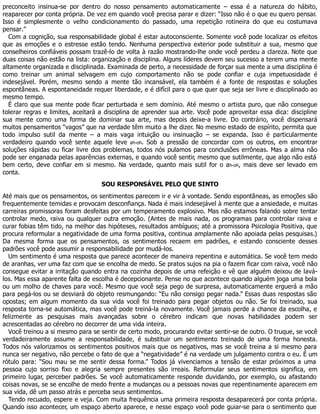 preconceito insinua-se por dentro do nosso pensamento automaticamente – essa é a natureza do hábito,
reaparecer por conta própria. De vez em quando você precisa parar e dizer: “Isso não é o que eu quero pensar.
Isso é simplesmente o velho condicionamento do passado, uma repetição rotineira do que eu costumava
pensar.”
Com a cognição, sua responsabilidade global é estar autoconsciente. Somente você pode localizar os efeitos
que as emoções e o estresse estão tendo. Nenhuma perspectiva exterior pode substituir a sua, mesmo que
conselheiros confiáveis possam trazê-lo de volta à razão mostrando-lhe onde você perdeu a clareza. Note que
duas coisas não estão na lista: organização e disciplina. Alguns líderes devem seu sucesso a terem uma mente
altamente organizada e disciplinada. Examinada de perto, a necessidade de forçar sua mente a uma disciplina é
como treinar um animal selvagem em cujo comportamento não se pode confiar e cuja impetuosidade é
indesejável. Porém, mesmo sendo a mente tão incansável, ela também é a fonte de respostas e soluções
espontâneas. A espontaneidade requer liberdade, e é difícil para o que quer que seja ser livre e disciplinado ao
mesmo tempo.
É claro que sua mente pode ficar perturbada e sem domínio. Até mesmo o artista puro, que não consegue
tolerar regras e limites, aceitará a disciplina de aprender sua arte. Você pode aproveitar essa dica: discipline
sua mente como uma forma de dominar sua arte, mas depois deixe-a livre. Do contrário, você dispensará
muitos pensamentos “vagos” que na verdade têm muito a lhe dizer. No mesmo estado de espírito, permita que
todo impulso sutil da mente – a mais vaga intuição ou insinuação – se expanda. Isso é particularmente
verdadeiro quando você sente aquele leve ah-oh. Sob a pressão de concordar com os outros, em encontrar
soluções rápidas ou ficar livre dos problemas, todos nós pulamos para conclusões errôneas. Mas a alma não
pode ser enganada pelas aparências externas, e quando você sentir, mesmo que sutilmente, que algo não está
bem certo, deve confiar em si mesmo. Na verdade, quanto mais sutil for o ah-oh, mais deve ser levado em
conta.
SOU RESPONSÁVEL PELO QUE SINTO
Até mais que os pensamentos, os sentimentos parecem ir e vir à vontade. Sendo espontâneas, as emoções são
frequentemente temidas e provocam desconfiança. Nada é mais indesejável à mente que a ansiedade, e muitas
carreiras promissoras foram desfeitas por um temperamento explosivo. Mas não estamos falando sobre tentar
controlar medo, raiva ou qualquer outra emoção. (Antes de mais nada, os programas para controlar raiva e
curar fobias têm tido, na melhor das hipóteses, resultados ambíguos; até a promissora Psicologia Positiva, que
procura reformular a negatividade de uma forma positiva, continua amplamente não apoiada pelas pesquisas.)
Da mesma forma que os pensamentos, os sentimentos recaem em padrões, e estando consciente desses
padrões você pode assumir a responsabilidade por mudá-los.
Um sentimento é uma resposta que parece acontecer de maneira repentina e automática. Se você tem medo
de aranhas, ver uma faz com que se encolha de medo. Se pratos sujos na pia o fazem ficar com raiva, você não
consegue evitar a irritação quando entra na cozinha depois de uma refeição e vê que alguém deixou de lavá-
los. Mas essa aparente falta de escolha é decepcionante. Pense no que acontece quando alguém joga uma bola
ou um molho de chaves para você. Mesmo que você seja pego de surpresa, automaticamente erguerá a mão
para pegá-los ou se desviará do objeto resmungando: “Eu não consigo pegar nada.” Essas duas respostas são
opostas; em algum momento da sua vida você foi treinado para pegar objetos ou não. Se foi treinado, sua
resposta torna-se automática, mas você pode treiná-la novamente. Você jamais perde a chance da escolha, e
felizmente as pesquisas mais avançadas sobre o cérebro indicam que novas habilidades podem ser
acrescentadas ao cérebro no decorrer de uma vida inteira.
Você treinou a si mesmo para se sentir de certo modo, procurando evitar sentir-se de outro. O truque, se você
verdadeiramente assume a responsabilidade, é substituir um sentimento treinado de uma forma honesta.
Todos nós valorizamos os sentimentos positivos mais que os negativos, mas se você treina a si mesmo para
nunca ser negativo, não percebe o fato de que a “negatividade” é na verdade um julgamento contra o eu. É um
rótulo para: “Sou mau se me sentir dessa forma.” Todos já vivenciamos a tensão de estar próximos a uma
pessoa cujo sorriso fixo e alegria sempre presentes são irreais. Reformular seus sentimentos significa, em
primeiro lugar, perceber padrões. Se você automaticamente responde duvidando, por exemplo, ou afastando
coisas novas, se se encolhe de medo frente a mudanças ou a pessoas novas que repentinamente aparecem em
sua vida, dê um passo atrás e perceba seus sentimentos.
Tendo recuado, espere e veja. Com muita frequência uma primeira resposta desaparecerá por conta própria.
Quando isso acontecer, um espaço aberto aparece, e nesse espaço você pode guiar-se para o sentimento que
 