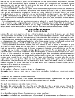 quer ter. Não julgue a si próprio. Deixe cada sentimento ser o que é, mas ao mesmo tempo não aja com base
em medo, raiva, ressentimento, inveja, suspeita ou qualquer outro sentimento que promoverá estresse
naqueles que estão ao seu redor. Os sentimentos são seus até que você os projete no mundo. É sua
responsabilidade não projetar o que é prejudicial.
Quando você aprender a vivenciar um espaço aberto onde antes havia preenchido com reações automáticas,
algo novo vai aparecer. A alma começa a manifestar seus próprios sentimentos, que são sempre evolutivos.
Esses não são acontecimentos passageiros, mas são um estado estável do sentimento. Silêncio, paz e uma
sensação calma do eu não vem e vão. Uma vez que você os contata, eles fazem surgir o que o budismo chama
de quatro sentimentos divinos: gentileza, compaixão, equanimidade e alegria com o sucesso dos outros. Mas
não é necessário ter um nome para sentimentos mais elevados. (Rotulá-los pode até incitá-lo a treinar a mente
para ser “boa”.)
As emoções elevadas nos levam para longe do nosso eu isolado. O eu isolado é treinado a escolher A em vez
de B, geralmente porque o ego decidiu que A contém um benefício de autopromoção. Além do eu isolado, há
um fluxo natural de sentimentos, e qualquer que seja a ação apropriada, ela surgirá por conta própria. A alma
sempre almeja dar-lhe a resposta mais evoluída possível, e isso acontece com os sentimentos também.
SOU RESPONSÁVEL PELA FORMA
COMO PERCEBO O MUNDO
A percepção, assim como o pensamento e o sentimento, parece ser automática. Se percebo que o céu é azul,
isso não parece ser uma escolha, e você somente pode ser responsável pelo que escolhe. Porém mais uma vez,
a ausência da escolha é enganosa. A única coisa que sabemos é que a possibilidade nunca é limitada, portanto,
a escolha deve estar sempre presente. Por definição, um líder é alguém que pode ver mais possibilidades que
as outras pessoas. Não importa que dificuldades e adversidades pareça haver, a evolução está em jogo. Você
pode adotar o estilo de ver o mundo baseado neste princípio: a evolução maior é inevitável.
O físico pioneiro Max Planck disse: “Quando você muda a forma de olhar as coisas, as coisas para as quais
você olha irão mudar.” Nesse sentido, assim é como a relatividade trabalha no nível da alma. Conforme você
muda sua percepção, a realidade muda de forma a corresponder. Portanto, a percepção interna, que é a sua
percepção do eu, é onde a realidade começa. Quanto mais expandida for sua percepção do eu, mais
possibilidades são liberadas no nível da alma. Você nunca esgotará as possibilidades a menos que você próprio
as limite. A causa da limitação é a crença. Crenças negativas agem como censuradores. Quando estão diante
de uma série de possibilidades, elas dizem não à primeira aparição de coisas que julgam como muito perigosas,
erradas, ruins, impossíveis, sem importância, ou “não é para mim”. Sua alma, por outro lado, não quer lhe
negar nada, mas você jamais saberá se suas crenças estão bloqueando apenas algumas pequenas
possibilidades. Toda possibilidade que não pode ver a luz do dia diminui seu futuro, fazendo seu trabalho de
maneira invisível e fora da sua consciência. O que você precisa fazer é tornar-se consciente dessas crenças e
depois revertê-las para que sejam evolutivas.
Crenças que bloqueiam seu futuro
Eu não sou bom o suficiente. Mereço menos que as outras pessoas.
Reversão: Quanto mais eu evoluo, mais eu mereço. Como a evolução é ilimitada, meu merecimento também
é.
A fuga é uma boa maneira de adiar decisões difíceis.
Reversão: O adiamento nunca é uma solução. Ele simplesmente congela o problema em seu lugar. Se eu
solucionar o problema agora, tenho o meu futuro inteiro para aproveitar a solução.
Não ajuda focar nas coisas que estão erradas em mim.
Reversão: Os problemas não são ruins. São uma indicação de onde eu preciso crescer. Debaixo das
dificuldades há um aliado oculto. Se eu não focar nos meus problemas, perderei o caminho da minha evolução
pessoal.
O mundo está cheio de problemas. O que apenas uma pessoa pode fazer?
Reversão: A evolução leva a humanidade para a frente através de uma pessoa por vez. Eu posso me tornar a
 
