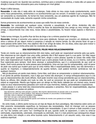 mudança que quero ver. Quando isso acontece, contribuo para a consciência coletiva, e todos dão um passo em
direção à massa crítica necessária para uma mudança em nível global.
Mudar é difícil demais.
Reversão: A vida não é nada além de mudanças. Cada célula no meu corpo muda constantemente, assim
como meus pensamentos, sentimentos e os acontecimentos que me cercam. A verdade é que a mudança pode
ser consciente ou inconsciente. Ao tornar-me mais consciente, sou um poderoso agente de mudanças. Não há
necessidade de mudar nada, somente expandir minha consciência.
Somos prisioneiros de acontecimentos ao acaso que estão fora do nosso controle.
Reversão: Ser controlado por qualquer coisa, incluindo a casualidade, é ser vítima. Acidentes não são
conhecidos com antecedência. Tenho a escolha de fazer do desconhecido meu amigo ou meu inimigo. Como
amigo, o desconhecido traz vida nova, novas ideias e possibilidades. Eu focarei nesse aspecto e libertarei o
resto.
Todos temos inimigos. Eu prefiro ficar de fora da briga e ter o mínimo possível de inimigos.
Reversão: Inimigo é somente uma palavra nova para obstáculo. Sempre que encontro um obstáculo, minha
alma o colocou ali por algum motivo e propiciou a solução ao mesmo tempo. Eu não preciso focar no que a
outra pessoa sente sobre mim; meu objetivo não é ser amigo de todos. Em vez disso, estou aqui para evoluir e
seguir o caminho que minha alma está me revelando dia após dia.
SOU RESPONSÁVEL PELOS MEUS RELACIONAMENTOS
Tendo em mente que os relacionamentos têm dois lados, você pode ser responsável somente pela sua parte.
Mas relacionar-se com alguém traz uma união, portanto não é fácil separar qual é a sua parte. Um líder segue
uma regra geral: quando as coisas estão indo bem, elogie a outra pessoa; quando as coisas não estão indo
bem, seja responsável por mudá-las. Se esperar que a outra pessoa mude as coisas, ou a si mesma, você pode
ficar esperando para sempre. Você deve alcançar a autossuficiência, que é a compreensão de que você se
basta. Você nunca precisa de outra pessoa para completá-lo. Uma vez que isso for compreendido, você irá parar
de pedir aos outros que mudem para que se sinta melhor. Não é responsabilidade deles; isso não demonstra o
quanto se importam; e independentemente do quanto tentem, você poderá terminar sentindo-se mal de
qualquer maneira.
Nós já discutimos um ponto mais básico. Como líder, você deve se comprometer a construir relacionamentos.
É um ponto de partida necessário, mas é algo que muitos não alcançam. A crença enfraquecedora aqui é a de
que os relacionamentos são muito difíceis. Você pode reverter essa crença percebendo que os relacionamentos,
fáceis ou difíceis, têm relação com tudo na vida. Se você se convencer de que pode ser completamente só,
estará se enganando. Mesmo que fugisse para um abrigo no Polo Norte rodeado por um imenso vazio, levaria
todos os seus relacionamentos passados com você em suas memórias, hábitos, personalidade e expectativas.
Cada pessoa é a soma total dos relacionamentos passados e presentes. Para ter responsabilidade, algumas
diretrizes podem ser postas em prática:
Veja claramente a diferença entre passado e presente. Não imponha relacionamentos do passado sobre os do presente.
Relacione-se com base em valores positivos. Evite relacionar-se baseado em preconceitos e tendenciosidades.
Como líder, tente se relacionar com igualdade e imparcialidade.
Evite fazer com que a outra pessoa se sinta errada.
Siga a Regra de Ouro: os outros perceberão quando você tratá-los da maneira como gostaria de ser tratado.
Aumente a autoestima da outra pessoa.
De certo modo, o último ponto tornou-se um tipo de Regra de Ouro psicológica. Nós tratamos sobre como um
líder preenche necessidades específicas na hierarquia das necessidades. Você irá interagir com as pessoas
muitas vezes, mas nem todo encontro terá relação com necessidades. O que é comum a todo encontro é que
um “eu” faz contato com outro “eu”. Certifique-se de que, quando vocês se separarem, o outro eu sinta-se
estimulado, engrandecido, valorizado, encorajado ou estimado. Isso é o mais próximo que conseguimos chegar
na vida diária com relação a uma alma tocando outra. Relacionamento é um assunto vasto, mas essa é sua
essência espiritual.
SOU RESPONSÁVEL PELO MEU PAPEL NA SOCIEDADE
 