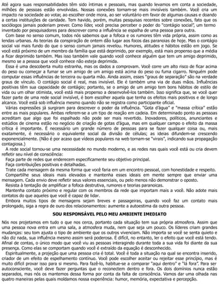 Até agora suas responsabilidades têm sido íntimas e pessoais, mas quando levamos em conta a sociedade,
milhões de pessoas estão envolvidas. Nossas conexões tornam-se mais invisíveis também. Você cria um
impacto na sociedade ao votar, ao escolher onde mora, ao ser voluntário em favor de algumas causas e doando
a certas instituições de caridade. Tem havido, porém, muitas pesquisas recentes sobre conexões, fato que os
sociólogos jamais poderiam prever. Como líder, você precisa perceber o poder do “contágio social”, um termo
inventado por pesquisadores para descrever como a influência se espalha de uma pessoa para outra.
Com base no senso comum, todos nós sabemos que a fofoca e os rumores têm vida própria, assim como as
lendas urbanas. As teorias da conspiração de ontem dão lugar aos focos das paranoias de hoje. Mas o contágio
social vai mais fundo do que o senso comum jamais revelou. Humores, atitudes e hábitos estão em jogo. Se
você está próximo de um membro da família que está deprimido, por exemplo, está mais propenso que a média
a ficar deprimido também. Mas isso também vale quando você conhece alguém que tem um amigo deprimido,
mesmo se a pessoa que você conhece não esteja deprimida.
Essa é uma descoberta muito estranha, mas os dados a comprovam. Você corre um alto risco de ficar acima
do peso ou começar a fumar se um amigo de um amigo está acima do peso ou fuma cigarro. Ninguém pode
computar essas influências de terceira ou quarta mão. Ainda assim, esses “graus de separação” são na verdade
graus de vínculo. O contágio social é real, mas invisível. Ele é também uma via de duas mãos. Influências
positivas têm sua capacidade de contágio; portanto, se o amigo de um amigo tem bons hábitos de estilo de
vida ou um olhar otimista, você está mais propenso a desenvolvê-los também. Isso significa que, se você quer
fazer parte de uma rede social invisível, é bom escolher aquela que tenha os efeitos mais positivos e de longo
alcance. Você está sob influência mesmo quando não se registra como participante oficial.
Várias expressões já surgiram para descrever o poder da influência. “Gota d’água” e “massa crítica” estão
entre as mais populares. Ambas referem-se a um tipo de reação em cadeia. Em determinado ponto as pessoas
acreditam que algo que foi espalhado não pode ser mais revertido. Inovadores, políticos, anunciantes e
estúdios de cinema estão no negócio de criação de gotas d’água, mas em qualquer campo o efeito da massa
crítica é importante. É necessário um grande número de pessoas para se fazer qualquer coisa ou, mais
exatamente, é necessário o equivalente social da divisão de células; as ideias difundem-se crescendo
exponencialmente. (Não é por acaso que vídeos populares na web tornam-se “virais”, indicando sua propagação
contagiosa.)
A rede social tornou-se uma necessidade no mundo moderno, e as redes nas quais você está ou cria devem
refletir seu nível de consciência:
Faça parte de redes que enderecem especificamente seu objetivo principal.
Faça contribuições positivas e detalhadas.
Trate cada mensagem da mesma forma que você faria em um encontro pessoal, com honestidade e respeito.
Compartilhe seus ideais mais elevados e mantenha esses ideais em mente sempre que enviar uma
mensagem. Cada envio deve refletir seus valores essenciais, ou pelo menos não demonstrar o oposto.
Resista à tentação de amplificar a fofoca destrutiva, rumores e teorias paranoicas.
Mantenha contato próximo e regular com os membros da rede que importam mais a você. Não adote mais
contatos do que aqueles que você é capaz de lidar.
Embora muitos tipos de mensagens sejam breves e passageiras, quando você faz um contato mais
prolongado, siga a regra de ouro dos relacionamentos: aumente a autoestima da outra pessoa.
SOU RESPONSÁVEL PELO MEU AMBIENTE IMEDIATO
Nós nos projetamos em tudo o que nos cerca, portanto cada situação tem sua própria atmosfera. Assim que
uma pessoa nova entra em uma sala, a atmosfera muda, nem que seja um pouco. Os líderes criam grandes
mudanças: seu tom ajusta o tipo de ambiente que os outros vivenciam. Não importa se você se senta quieto e
não diz nada, sua influência mesmo assim será poderosa. É difícil, no entanto, ler o efeito que você está tendo.
Afinal de contas, o único modo que você viu as pessoas interagindo durante toda a sua vida foi diante da sua
presença. Como elas se comportam quando você é extraído da equação é desconhecido.
Espiritualmente, a projeção que uma pessoa cria é total. Você é toda a situação na qual se encontra inserido,
criador de um efeito de espelhamento contínuo. Você pode escolher aceitar ou rejeitar esse princípio, mas é
muito difícil provar isso para si mesmo. Para fazê-lo, habitue-se a comparar “aqui dentro” e “lá fora”. Para ser
autoconsciente, você deve fazer perguntas que o reconectem dentro e fora. Os dois domínios nunca estão
separados, mas nós os mantemos dessa forma por conta da falta de consciência. Vamos dar uma olhada nas
quatro maneiras pelas quais moldamos nossa experiência: humor, memória, expectativa e percepção.
 