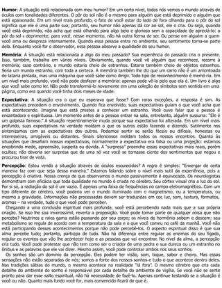 Humor: A situação está relacionada com meu humor? Em um certo nível, todos nós vemos o mundo através de
óculos com tonalidades diferentes. O pôr do sol não é o mesmo para alguém que está deprimido e alguém que
está apaixonado. Em um nível mais profundo, o fato de você estar do lado de fora olhando para o pôr do sol
significa que ele é uma parte sua; portanto, seu humor não apenas dá cor ao sol, ele o cria. Ou seja, quando
você está deprimido, não acha que está olhando para algo belo e glorioso sem a capacidade de apreciá-lo: o
pôr do sol é deprimente; para você, nesse momento, não há outra forma de ser. Ou pense em alguém a quem
você ama ou despreza intensamente. Quando essa pessoa entra no ambiente, seu sentimento torna-se parte
dela. Enquanto você for o observador, essa pessoa absorve a qualidade do seu humor.
Memória: A situação está relacionada a algo do meu passado? Sua experiência do passado cria o presente.
Isso, também, trabalha em vários níveis. Obviamente, quando você vê alguém que reconhece, recorre à
memória; caso contrário, o mundo estaria cheio de estranhos. Estaria também cheio de objetos estranhos.
Seria um mundo estranho, com toda a certeza. A memória também lhe diz que um carro não é um amontoado
de lataria pintada, mas uma máquina que você sabe como dirigir. Todo tipo de reconhecimento é memó ria. Em
um nível mais profundo, você não pode desfazer a memória: apenas pode vê-la pelo que ela é. Um livro é algo
que você sabe como ler. Não pode transformá-lo novamente em uma coleção de símbolos sem sentido em uma
página, como era quando você tinha dois meses de idade.
Expectativa: A situação era o que eu esperava que fosse? Com raras exceções, a resposta é sim. As
expectativas precedem o envolvimento. Quando fica envolvido, suas expectativas guiam o que você acha que
está acontecendo. Imagine que está prestes a conhecer um estranho. Você ouve falar que a pessoa é
encantadora e espirituosa. Um momento antes de a pessoa entrar na sala, entretanto, alguém sussurra: “Ele é
um golpista famoso.” A situação repentinamente muda porque sua expectativa foi alterada. Em um nível mais
profundo, suas expectativas na verdade moldam o que os outros estão fazendo e dizendo. Sutilmente nos
sintonizamos com as expectativas dos outros. Podemos sentir se serão fáceis ou difíceis, honestas ou
interesseiras, amigáveis ou distantes. Sinais silenciosos moldam todos os nossos encontros. Quanto às
situações que desafiam nossas expectativas, normalmente a expectativa era falsa ou uma projeção: estamos
encobrindo medo, apreensão, suspeita ou dúvida. A “surpresa” preenche essas expectativas mais reais, porém
ocultas; não deveria ser surpresa que de uma só vez você se tornasse ciente dos sentimentos que negou e
procurou tirar de vista.
Percepção: Estou vendo a situação através de óculos escurecidos? A regra é simples: “Enxergar de certa
maneira faz com que seja dessa maneira.” Estamos falando sobre o nível mais sutil da experiência, pois a
percepção é criativa. Nossa crença de que observamos o mundo passivamente é equivocada. Os neurologistas
demonstram com eficácia que toda qualidade no mundo é criada no cérebro. Seu córtex visual cria a luz do sol.
Por si só, a radiação do sol é um vazio. É apenas uma faixa de frequências no campo eletromagnético. Com um
tipo diferente de cérebro, você poderia ver o mundo iluminado com o magnetismo, ou a temperatura, ou
mesmo a gravidade. Informações não processadas devem ser traduzidas em cor, luz, som, textura, formatos,
aromas – na verdade, tudo o que você pode perceber.
Chegando a uma conclusão espiritual mais profunda, você está percebendo nada mais que a sua própria
criação. Se isso lhe soa inverossímil, reverta a proposição. Você pode tomar parte de qualquer coisa que não
perceba? Neutrinos e raios gama estão passando por seu corpo; os níveis de hormônio sobem e descem; seu
metabolismo se regula de acordo com a temperatura da sala e o que você comeu no café da manhã. Você não
está participando desses acontecimentos porque não pode percebê-los. O aspecto espiritual disso é que sua
alma percebe tudo; portanto, participa de tudo. Não há diferença entre regular as enzimas do seu fígado,
regular os eventos que vão lhe acontecer hoje e as pessoas que vai encontrar. No nível da alma, a percepção
cria tudo. Você pode protestar que não tem como ser o criador de uma pedra e sua dureza ou um estranho no
ônibus e as palavras que ele vai dizer. Mesmo assim, você pode controlar ambos nos seus sonhos.
Os sonhos são um domínio da percepção. Eles podem ter visão, som, toque, sabor e cheiro. Mas essas
sensações não estão separadas de nós; somos a fonte dos nossos sonhos e tudo o que acontece dentro deles.
Nas tradições sábias do mundo, o mesmo acontece na realidade “lá fora”. O mesmo cérebro que cria cada
detalhe do ambiente do sonho é responsável por cada detalhe do ambiente de vigília. Se você não se sente
pronto para dar esse salto espiritual, não há necessidade de fazê-lo. Apenas continue testando se a situação é
você ou não. Quanto mais fundo você for, mais convencido ficará de que é.
 