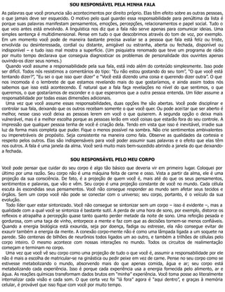 SOU RESPONSÁVEL PELA MINHA FALA
As palavras que você pronuncia são acontecimentos por direito próprio. Elas têm efeito sobre as outras pessoas,
o que jamais deve ser esquecido. O motivo pelo qual guardei essa responsabilidade para penúltima da lista é
porque suas palavras manifestam pensamentos, emoções, percepções, relacionamentos e papel social. Tudo o
que veio antes está envolvido. A linguística nos diz que a fala não serve apenas para comunicar ideias. Uma
simples sentença é multidimensional. Pense em tudo o que descobrimos através do tom de voz, por exemplo.
Em um momento você pode de maneira bastante precisa avaliar se a pessoa que fala está feliz ou triste,
envolvida ou desinteressada, cordial ou distante, amigável ou estranha, aberta ou fechada, disponível ou
indisponível – e tudo isso mal mostra a superfície. (Um psiquiatra renomado que teve um programa de rádio
por muito tempo declarava que conseguia diagnosticar os problemas de personalidade dos ouvintes apenas
ouvindo-os dizer seus nomes.)
Quando você assume a responsabilidade pela sua fala, está indo além do conteúdo simplesmente. Isso pode
ser difícil. Todos nós resistimos a comentários do tipo: “Eu não estou gostando do seu tom”, “O que você está
tentando dizer?”, “Eu sei o que isso quer dizer” e “Você está dizendo uma coisa e querendo dizer outra”. O que
nos incomoda é o lembrete de que estamos revelando mais do que gostaríamos, e ainda assim todos nós
sabemos que isso está acontecendo. É natural que a fala faça revelações no nível do que sentimos, o que
queremos, o que gostaríamos de esconder e o que esperamos que a outra pessoa entenda. Um líder assume a
responsabilidade por todas essas dimensões adicionais.
Uma vez que você assume essas responsabilidades, duas opções lhe são abertas. Você pode disciplinar e
controlar sua fala, deixando que os outros recebam somente o que você quer. Ou pode acei tar que ser aberto é
melhor, nesse caso você deixa as pessoas lerem em você o que quiserem. A segunda opção o deixa mais
vulnerável, mas é a melhor escolha porque as pessoas lerão em você coisas que estarão fora do seu controle. A
impressão que qualquer pessoa tenha de você é criação dela. Tendo em vista que isso é inevitável, irradie sua
luz da forma mais completa que puder. Fique o menos possível na sombra. Não crie sentimentos ambivalentes
ou impenetráveis de propósito. Seja consistente na maneira como fala. Observe as qualidades da cortesia e
respeito pelos outros. Elas são indispensáveis para você poder assumir suas palavras e o efeito que elas têm
nos outros. A fala é uma janela da alma. Você será muito mais bem-sucedido abrindo a janela do que deixando-
a fechada.
SOU RESPONSÁVEL PELO MEU CORPO
Você pode pensar que cuidar do seu corpo é algo tão básico que deveria vir em primeiro lugar. Coloquei por
último por uma razão. Seu corpo não é uma máquina feita de carne e osso. Vista a partir da alma, ele é uma
projeção da sua consciência. De fato, é a projeção de quem você é, mais até do que os seus pensamentos,
sentimentos e palavras, que vão e vêm. Seu corpo é uma projeção constante de você no mundo. Cada célula
escuta às escondidas seus pensamentos. Você não consegue responder ao mundo sem afetar seus tecidos e
órgãos. Sem um corpo você não pode se conectar com o universo; seu corpo, portanto, é o veículo da sua
evolução.
Todo líder quer estar sintonizado. Você não consegue se sintonizar sem um corpo – isso é evidente –, mas a
qualidade com a qual você se sintoniza é bastante sutil. A perda de uma hora de sono, por exemplo, distorce os
reflexos e atrapalha a percepção quase tanto quanto perder metade da noite de sono. Uma refeição pesada e
gordurosa, com uma taça de vinho, entorpece a mente e faz com que as decisões tornem-se menos confiáveis.
Quando a energia biológica está exaurida, seja por doença, fadiga ou estresse, ela não consegue evitar de
exaurir também a energia da mente. A conexão corpo-mente não é como uma lâmpada ligada a um soquete na
parede. São centenas de bilhões de neurônios todos ligados um ao outro, e também a trilhões de células pelo
corpo inteiro. O mesmo acontece com nossas interações no mundo. Todos os circuitos de realimentação
começam e terminam no corpo.
Uma vez que você vê seu corpo como uma projeção de tudo o que você é, assumir a responsabilidade por ele
não é mais a escolha de matricular-se na ginástica ou pedir peixe em vez de carne. Pense no seu corpo como se
estivesse metabolizando o mundo, absorvendo mais do que apenas comida, água e ar; seu corpo está
metabolizando cada experiência. Isso é porque cada experiência usa a energia fornecida pelo alimento, ar e
água. As reações químicas transformam dados brutos em “minha” experiência. Você toma posse ao literalmente
internalizar cada visão e cada som. O que certa vez foi “lá fora” agora é “aqui dentro”, e graças à memória
celular, é provável que isso fique com você por muito tempo.
 