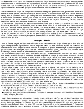 S = Sincronicidade. Este é um elemento misterioso do campo da consciência universal que todos os grandes
líderes canalizam. A sincronicidade é a capacidade de criar boa sorte e encontrar uma ajuda invisível que leva a
pessoa além dos resultados previstos e a um plano maior. Em termos espirituais, a sincronicidade é a
capacidade máxima de conectar qualquer necessidade com uma resposta da alma.
O mapa da liderança atinge um enfoque mais específico na segunda parte deste livro, por meio de histórias de
pessoas comuns que se tornaram visionárias bem-sucedidas. Acompanharemos aqui duas dessas pessoas –
Jeremy Moon e Renata M. Black – que começaram sem recursos materiais e chegaram à liderança de projetos
multimilionários que fazem a diferença no mundo. Em ambos os casos a visão que deu início às suas jornadas
foi abastecida com muita paixão e um objetivo. Isso é comum em histórias de sucesso, mas aqui também
observamos valores mais profundos, extraídos do reino da alma.
Como veremos, os caminhos de Jeremy e Renata seguiram os passos descritos no acrônimo L-E-A-D-E-R-S. Tudo,
de observar e ouvir até a sincronicidade, teve um papel crucial. Além de ser inspiradora, esta parte do livro lhe
dará mais confiança de que liderar com a alma é uma escolha viável na luta de foice do mundo real. Na
verdade, ao escolher a liderança visionária como um caminho para o sucesso, o mundo real torna-se um lugar
maravilhoso para ambos os líderes, um lugar onde o sucesso material deu lugar à descoberta pessoal.
A terceira parte do livro é um breve resumo do que você terá aprendido. Espero que ele esteja expresso de
forma a facilitar que você reconheça os pontos de referência da liderança nobre à medida que comecem a ficar
conhecidos na sua vida.
POR QUE A ALMA?
Como os líderes surgem de vidas comuns? Todo grupo naturalmente faz surgir líderes que o guia para um
objetivo compartilhado. Alguns líderes falham, enquanto outros são bem-sucedidos. Alguns são destruídos por
uma estratégia errada ou pelo estresse opressor do seu papel. E quando a crise chega, fazendo-nos gritar por
grandes líderes, há a ameaça constante de que tal representante não apareça, deixando o abominável “vácuo
da liderança”, que se tornou um problema crônico na nossa sociedade moderna.
Na realidade mais profunda da alma, uma família em crise, uma empresa sem visão ou uma nação lutando
para adotar um novo estágio de liberdade precisam responder a desejos e necessidades espirituais velados.
Uma vez que isso seja entendido, inúmeros líderes podem surgir com os mais altos níveis de grandeza. A
liderança inspirada tem base no ser, no qual não há necessidade de adotar uma estratégia para subir ao topo.
Assim que você desenvolve seu potencial de grandeza, desenvolve o mesmo potencial nos outros. Eles
naturalmente irão recorrer a você para orientação e liderança dali para a frente, e um dia eles mesmos serão
capazes de proporcionar a liderança iluminada a outros.
Nossas almas proporcionam a mais alta inspiração a cada momento. Com nossas mentes podemos ver o
caos, mas a alma sabe que há uma ordem fundamental e vai à procura dela. Até recorrermos à calma
sabedoria da alma, continuaremos a recair em velhos hábitos e respostas ultrapassadas para novos desafios.
Continuaremos a mirar em lutas sem propósito e confusão. Porém, quando formos capazes de compreender os
caminhos da alma e nos inspirarmos neles, alguém surgirá para atravessar o nevoeiro. Mahatma Gandhi, Madre
Teresa e Nelson Mandela empreenderam suas jornadas com base na consciência da alma (entretanto, ainda os
cobrimos com o status mítico). Eles usaram essa consciência para se conectarem a uma fonte de sabedoria que
continua permanente através da história e está disponível a todos nós.
Em qualquer grupo, os membros agem de acordo com dois temas básicos na vida – necessidade e resposta.
Se pudéssemos nos ver com clareza, cada um de nós perceberia todos os dias que:
• Há algo de que precisamos, variando da necessidade por comida e abrigo até as necessidades mais
elevadas por autoestima, amor e sentido espiritual.
• Há algumas respostas que preencherão essa necessidade, variando de esforço e competição até descoberta
criativa e inspiração divina.
Esses dois temas dominam nossas vidas interior e exterior. Elas se sobrepõem a todas as outras forças, e da
maneira que a alma opera, eles não acontecem ao acaso. Necessidades e respostas são organizadas em uma
ordem natural. Necessidades e respostas de níveis mais baixos são seguidas pelas de níveis mais altos. (Como
o escritor alemão Bertolt Brecht declarou: “Não me fale da alma até ter enchido meu estômago.”) Essa escala
crescente é conhecida como a hierarquia das necessidades. Como líder, se você está consciente dessa hierarquia das
 
