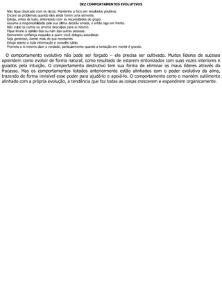 DEZ COMPORTAMENTOS EVOLUTIVOS
Não fique obcecado com os riscos. Mantenha o foco em resultados positivos.
Encare os problemas quando eles ainda forem uma semente.
Esteja, antes de tudo, sintonizado com as necessidades do grupo.
Assuma a responsabilidade pela sua última decisão errada, e então siga em frente.
Não culpe os outros ou arrume desculpas para si mesmo.
Fique imune à opinião boa ou ruim das outras pessoas.
Demonstre confiança naqueles a quem você delegou autoridade.
Seja generoso, dando mais do que recebendo.
Esteja aberto a toda informação e conselho sábio.
Prometa a si mesmo dizer a verdade, particularmente quando a tentação em mentir é grande.
O comportamento evolutivo não pode ser forçado – ele precisa ser cultivado. Muitos líderes de sucesso
aprendem como evoluir de forma natural, como resultado de estarem sintonizados com suas vozes interiores e
guiados pela intuição. O comportamento destrutivo tem sua forma de eliminar os maus líderes através do
fracasso. Mas os comportamentos listados anteriormente estão alinhados com o poder evolutivo da alma,
trazendo de forma invisível esse poder para ajudá-lo e apoiá-lo. O comportamento certo o mantém sutilmente
alinhado com a própria evolução, a tendência que faz todas as coisas crescerem e expandirem organicamente.
 