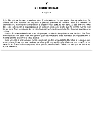 7
S = SINCRONICIDADE
Todo líder precisa de apoio, e nenhum apoio é mais poderoso do que aquele oferecido pela alma. Ele
oferece um fluxo contínuo de pequenos e grandes presentes do mistério. Esse é o trabalho da
sincronicidade, da inteligência invisível que o coloca no lugar certo, na hora certa. As seis primeiras letras
de L-E-A-D-E-R-S lhe deram a preparação para um salto em consciência, o salto que lhe permite viver no nível
da sua alma. Aqui, os milagres são normais. Poderes invisíveis vêm em ajuda. Eles fazem da sua visão uma
certeza.
Os visionários bem-sucedidos esperam milagres porque confiam no apoio constante da alma. Esse é um
modo natural e fácil de se viver. Você permite que o seu verdadeiro eu se manifeste; então poderá abrir o
mesmo caminho a quem você lidera e serve.
Como veremos, a sincronicidade nunca é acidental; ela tem um propósito. Ela valida a veracidade dos
seus motivos. Prova que sua confiança na alma está bem posicionada. Conforme sua consciência se
expande, você receberá mensagens da alma que são inconfundíveis. Tudo o que você precisa fazer é se
abrir e recebê-las.
 