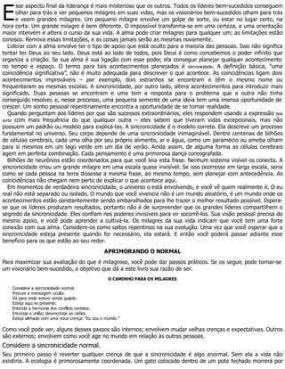 E
sse aspecto final da liderança é mais misterioso que os outros. Todos os líderes bem-sucedidos conseguem
olhar para trás e ver pequenos milagres em suas vidas, mas os visionários bem-sucedidos olham para trás
e veem grandes milagres. Um pequeno milagre envolve um golpe de sorte, ou estar no lugar certo, na
hora certa. Um grande milagre é bem diferente. O impossível transforma-se em uma certeza, e uma orientação
maior intervém e altera o curso da sua vida. A alma pode criar milagres para qualquer um; as limitações estão
conosco. Remova essas limitações, e as coisas jamais serão as mesmas novamente.
Liderar com a alma envolve ter o tipo de apoio que está oculto para a maioria das pessoas. Isso não significa
tentar ter Deus ao seu lado. Deus está ao lado de todos, pois Deus é como concebemos o poder infinito que
organiza a criação. Se sua alma é sua ligação com esse poder, ela consegue planejar qualquer acontecimento
no tempo e espaço. O termo para tais acontecimentos planejados é sincronicidade. A definição básica, “uma
coincidência significativa”, não é muito adequada para descrever o que acontece. As coincidências ligam dois
acontecimentos improváveis – por exemplo, dois estranhos se encontram e têm o mesmo nome ou
frequentaram as mesmas escolas. A sincronicidade, por outro lado, altera acontecimentos para introduzir mais
significado. Duas pessoas se encontram e uma tem a resposta para o problema que a outra não tinha
conseguido resolver, e, nesse processo, uma pequena semente de uma ideia tem uma imensa oportunidade de
crescer. Um sonho pessoal repentinamente encontra a oportunidade de se tornar realidade.
Quando perguntam aos líderes por que são sucessos extraordinários, eles respondem usando a expressão boa
sorte com mais frequência do que qualquer outra – eles sabem que tiveram vidas excepcionais, mas não
possuem um padrão ou modelo para explicá-las. A sincronicidade é o modelo correto. Ela descreve um processo
fundamental no universo. Seu corpo depende de uma sincronicidade inimaginável. Dentre centenas de bilhões
de células cerebrais, cada uma olha por seu próprio alimento, ar e água, como um paramécio ou ameba olham
para si mesmos em um lago verde em um dia de verão. Ainda assim, de alguma forma as células cerebrais
agem em perfeita combinação. Cada pensamento é uma primorosa dança coreografada.
Bilhões de neurônios estão coordenados para que você leia esta frase. Nenhum sistema visível os conecta. A
sincronicidade criou um grande milagre em uma escala quase invisível. Se isso ocorresse em larga escala, seria
como se cada pessoa na terra dissesse a mesma frase, ao mesmo tempo, sem planejar com antecedência. As
coincidências não chegam nem perto de explicar o que acontece aqui.
Em momentos de verdadeira sincronicidade, o universo o está envolvendo, e você vê quem realmente é. O eu
real não está separado ou isolado. O mundo que você vivencia não é um mundo aleatório, é um mundo onde os
acontecimentos estão constantemente sendo embaralhados para lhe trazer o melhor resultado possível. Espera-
se que os líderes produzam resultados, portanto não é de surpreender que os grandes líderes compartilhem o
segredo da sincronicidade. Eles confiam nos poderes invisíveis para vir socorrê-los. Sua visão pessoal precisa do
mesmo apoio, e você pode aprender a cultivá-la. Os milagres da sua vida indicam que você tem uma forte
conexão com sua alma. Considere-os como saltos repentinos na sua evolução. Uma vez que você esperar que a
sincronicidade esteja presente quando for necessário, ela estará. E então você poderá passar adiante esse
benefício para os que estão ao seu redor.
APRIMORANDO O NORMAL
Para maximizar sua avaliação do que é milagroso, você pode dar passos práticos. Se os seguir, pode tornar-se
um visionário bem-sucedido, o objetivo que dá a este livro sua razão de ser.
O CAMINHO PARA OS MILAGRES
Considere a sincronicidade normal.
Procure a mensagem oculta.
Vá para onde estiver sendo guiado.
Esteja aqui no presente.
Entenda a harmonia dos conflitos contidos.
Encoraje a união; desencoraje as cisões.
Esteja alinhado com uma nova crença: “Eu sou o mundo.”
Como você pode ver, alguns desses passos são internos; envolvem mudar velhas crenças e expectativas. Outros
são externos; envolvem como você age no mundo em relação às outras pessoas.
Considere a sincronicidade normal.
Seu primeiro passo é reverter qualquer crença de que a sincronicidade é algo anormal. Sem ela a vida não
existiria. A ecologia é primorosamente coordenada. Um gato colocado dentro de um pote fechado morrerá por
 
