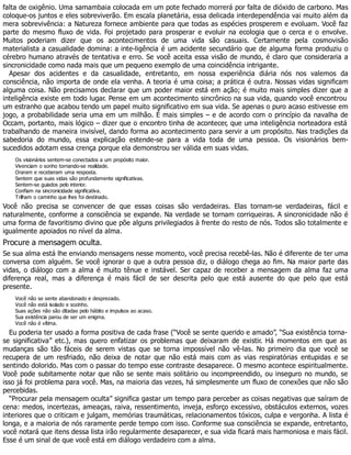 falta de oxigênio. Uma samambaia colocada em um pote fechado morrerá por falta de dióxido de carbono. Mas
coloque-os juntos e eles sobreviverão. Em escala planetária, essa delicada interdependência vai muito além da
mera sobrevivência: a Natureza fornece ambiente para que todas as espécies prosperem e evoluam. Você faz
parte do mesmo fluxo de vida. Foi projetado para prosperar e evoluir na ecologia que o cerca e o envolve.
Muitos poderiam dizer que os acontecimentos de uma vida são casuais. Certamente pela cosmovisão
materialista a casualidade domina: a inte-ligência é um acidente secundário que de alguma forma produziu o
cérebro humano através de tentativa e erro. Se você aceita essa visão de mundo, é claro que consideraria a
sincronicidade como nada mais que um pequeno exemplo de uma coincidência intrigante.
Apesar dos acidentes e da casualidade, entretanto, em nossa experiência diária nós nos valemos da
consciência, não importa de onde ela venha. A teoria é uma coisa; a prática é outra. Nossas vidas significam
alguma coisa. Não precisamos declarar que um poder maior está em ação; é muito mais simples dizer que a
inteligência existe em todo lugar. Pense em um acontecimento sincrônico na sua vida, quando você encontrou
um estranho que acabou tendo um papel muito significativo em sua vida. Se apenas o puro acaso estivesse em
jogo, a probabilidade seria uma em um milhão. É mais simples – e de acordo com o princípio da navalha de
Occam, portanto, mais lógico – dizer que o encontro tinha de acontecer, que uma inteligência norteadora está
trabalhando de maneira invisível, dando forma ao acontecimento para servir a um propósito. Nas tradições da
sabedoria do mundo, essa explicação estende-se para a vida toda de uma pessoa. Os visionários bem-
sucedidos adotam essa crença porque ela demonstrou ser válida em suas vidas.
Os visionários sentem-se conectados a um propósito maior.
Vivenciam o sonho tornando-se realidade.
Oraram e receberam uma resposta.
Sentem que suas vidas são profundamente significativas.
Sentem-se guiados pelo interior.
Confiam na sincronicidade significativa.
Trilham o caminho que lhes foi destinado.
Você não precisa se convencer de que essas coisas são verdadeiras. Elas tornam-se verdadeiras, fácil e
naturalmente, conforme a consciência se expande. Na verdade se tornam corriqueiras. A sincronicidade não é
uma forma de favoritismo divino que põe alguns privilegiados à frente do resto de nós. Todos são totalmente e
igualmente apoiados no nível da alma.
Procure a mensagem oculta.
Se sua alma está lhe enviando mensagens nesse momento, você precisa recebê-las. Não é diferente de ter uma
conversa com alguém. Se você ignorar o que a outra pessoa diz, o diálogo chega ao fim. Na maior parte das
vidas, o diálogo com a alma é muito tênue e instável. Ser capaz de receber a mensagem da alma faz uma
diferença real, mas a diferença é mais fácil de ser descrita pelo que está ausente do que pelo que está
presente.
Você não se sente abandonado e desprezado.
Você não está isolado e sozinho.
Suas ações não são ditadas pelo hábito e impulsos ao acaso.
Sua existência parou de ser um enigma.
Você não é vítima.
Eu poderia ter usado a forma positiva de cada frase (“Você se sente querido e amado”, “Sua existência torna-
se significativa” etc.), mas quero enfatizar os problemas que deixaram de existir. Há momentos em que as
mudanças são tão fáceis de serem vistas que se torna impossível não vê-las. No primeiro dia que você se
recupera de um resfriado, não deixa de notar que não está mais com as vias respiratórias entupidas e se
sentindo dolorido. Mas com o passar do tempo esse contraste desaparece. O mesmo acontece espiritualmente.
Você pode subitamente notar que não se sente mais solitário ou incompreendido, ou inseguro no mundo, se
isso já foi problema para você. Mas, na maioria das vezes, há simplesmente um fluxo de conexões que não são
percebidas.
“Procurar pela mensagem oculta” significa gastar um tempo para perceber as coisas negativas que saíram de
cena: medos, incertezas, ameaças, raiva, ressentimento, inveja, esforço excessivo, obstáculos externos, vozes
interiores que o criticam e julgam, memórias traumáticas, relacionamentos tóxicos, culpa e vergonha. A lista é
longa, e a maioria de nós raramente perde tempo com isso. Conforme sua consciência se expande, entretanto,
você notará que itens dessa lista irão regularmente desaparecer, e sua vida ficará mais harmoniosa e mais fácil.
Esse é um sinal de que você está em diálogo verdadeiro com a alma.
 