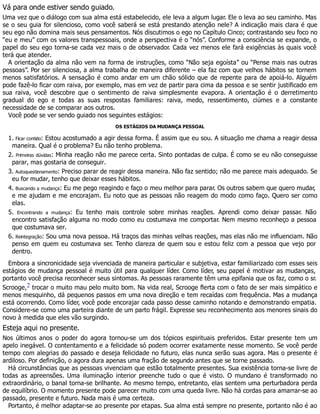 Vá para onde estiver sendo guiado.
Uma vez que o diálogo com sua alma está estabelecido, ele leva a algum lugar. Ele o leva ao seu caminho. Mas
se o seu guia for silencioso, como você saberá se está prestando atenção nele? A indicação mais clara é que
seu ego não domina mais seus pensamentos. Nós discutimos o ego no Capítulo Cinco; contrastando seu foco no
“eu e meu” com os valores transpessoais, onde a perspectiva é o “nós”. Conforme a consciência se expande, o
papel do seu ego torna-se cada vez mais o de observador. Cada vez menos ele fará exigências às quais você
terá que atender.
A orientação da alma não vem na forma de instruções, como “Não seja egoísta” ou “Pense mais nas outras
pessoas”. Por ser silenciosa, a alma trabalha de maneira diferente – ela faz com que velhos hábitos se tornem
menos satisfatórios. A sensação é como andar em um chão sólido que de repente para de apoiá-lo. Alguém
pode fazê-lo ficar com raiva, por exemplo, mas em vez de partir para cima da pessoa e se sentir justificado em
sua raiva, você descobre que o sentimento de raiva simplesmente evapora. A orientação é o derretimento
gradual do ego e todas as suas respostas familiares: raiva, medo, ressentimento, ciúmes e a constante
necessidade de se comparar aos outros.
Você pode se ver sendo guiado nos seguintes estágios:
OS ESTÁGIOS DA MUDANÇA PESSOAL
1. Ficar contido: Estou acostumado a agir dessa forma. É assim que eu sou. A situação me chama a reagir dessa
maneira. Qual é o problema? Eu não tenho problema.
2. Primeiras dúvidas: Minha reação não me parece certa. Sinto pontadas de culpa. É como se eu não conseguisse
parar, mas gostaria de conseguir.
3. Autoquestionamento: Preciso parar de reagir dessa maneira. Não faz sentido; não me parece mais adequado. Se
eu for mudar, tenho que deixar esses hábitos.
4. Buscando a mudança: Eu me pego reagindo e faço o meu melhor para parar. Os outros sabem que quero mudar,
e me ajudam e me encorajam. Eu noto que as pessoas não reagem do modo como faço. Quero ser como
elas.
5. Encontrando a mudança: Eu tenho mais controle sobre minhas reações. Aprendi como deixar passar. Não
encontro satisfação alguma no modo como eu costumava me comportar. Nem mesmo reconheço a pessoa
que costumava ser.
6. Reintegração: Sou uma nova pessoa. Há traços das minhas velhas reações, mas elas não me influenciam. Não
penso em quem eu costumava ser. Tenho clareza de quem sou e estou feliz com a pessoa que vejo por
dentro.
Embora a sincronicidade seja vivenciada de maneira particular e subjetiva, estar familiarizado com esses seis
estágios de mudança pessoal é muito útil para qualquer líder. Como líder, seu papel é motivar as mudanças,
portanto você precisa reconhecer seus sintomas. As pessoas raramente têm uma epifania que os faz, como o sr.
Scrooge,2 trocar o muito mau pelo muito bom. Na vida real, Scrooge flerta com o fato de ser mais simpático e
menos mesquinho, dá pequenos passos em uma nova direção e tem recaídas com frequência. Mas a mudança
está ocorrendo. Como líder, você pode encorajar cada passo desse caminho notando e demonstrando empatia.
Considere-se como uma parteira diante de um parto frágil. Expresse seu reconhecimento aos menores sinais do
novo à medida que eles vão surgindo.
Esteja aqui no presente.
Nos últimos anos o poder do agora tornou-se um dos tópicos espirituais preferidos. Estar presente tem um
apelo inegável. O contentamento e a felicidade só podem ocorrer exatamente nesse momento. Se você perde
tempo com alegrias do passado e deseja felicidade no futuro, elas nunca serão suas agora. Mas o presente é
ardiloso. Por definição, o agora dura apenas uma fração de segundo antes que se torne passado.
Há circunstâncias que as pessoas vivenciam que estão totalmente presentes. Sua existência torna-se livre de
todas as apreensões. Uma iluminação interior preenche tudo o que é visto. O mundano é transformado no
extraordinário, o banal torna-se brilhante. Ao mesmo tempo, entretanto, elas sentem uma perturbadora perda
de equilíbrio. O momento presente pode parecer muito com uma queda livre. Não há cordas para amarrar-se ao
passado, presente e futuro. Nada mais é uma certeza.
Portanto, é melhor adaptar-se ao presente por etapas. Sua alma está sempre no presente, portanto não é ao
 