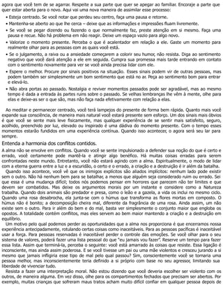 agora que você tem de se agarrar. Respeite a sua parte que quer se apegar ao familiar. Encoraje a parte que
quer estar aberta para o novo. Aqui vai uma nova maneira de assimilar esse processo:
• Esteja centrado. Se você notar que perdeu seu centro, faça uma pausa e retorne.
• Mantenha-se aberto ao que lhe cerca – deixe que as informações e impressões fluam livremente.
• Se você se pegar dizendo ou fazendo o que normalmente faz, preste atenção em si mesmo. Faça uma
pausa e recue. Não há problema em não reagir. Deixe um espaço vazio para algo novo.
• Valorize o momento presente. Perceba o que é acalentador em relação a ele. Gaste um momento para
realmente olhar para as pessoas com as quais você está.
• Se o julgamento, a raiva ou a ansiedade começarem a colorir seu humor, não resista. Diga ao sentimento
negativo que você dará atenção a ele em seguida. Cumpra sua promessa mais tarde entrando em contato
com o sentimento novamente para ver se você ainda precisa lidar com ele.
• Espere o melhor. Procure por sinais positivos na situação. Esses sinais podem vir de outras pessoas, mas
podem também ser simplesmente um bom sentimento que está no ar. Peça ao sentimento bom para entrar
e elevá-lo.
• Não abra portas ao passado. Nostalgia e reviver momentos passados pode ser agradável, mas ao mesmo
tempo é dada a entrada às partes ruins sobre o passado. Se velhas lembranças lhe vêm à mente, olhe para
elas e deixe-as ser o que são, mas não faça nada efetivamente com relação a elas.
Ao meditar e permanecer centrado, você terá lampejos do presente de forma bem rápida. Quanto mais você
expande sua consciência, de maneira mais natural você estará presente sem esforço. Um dos sinais mais óbvios
é que você se sente mais leve fisicamente, mas qualquer experiência de se sentir mais satisfeito, seguro,
acolhido, preenchido por luz, elevado ou inspirado é uma dádiva do momento presente. Com o tempo esses
momentos estarão fundidos em uma experiência contínua. Quando isso acontecer, o agora será seu lar para
sempre.
Entenda a harmonia dos conflitos contidos.
A alma não se envolve em conflitos. Quando você se sente impulsionado a defender sua noção do que é certo e
errado, você certamente pode mantê-la e atingir algo benéfico. Há muitas coisas erradas para serem
confrontadas neste mundo. Entretanto, você não estará agindo com a alma. Espiritualmente, o modo de lidar
com a eterna guerra entre a luz e a escuridão, o certo e o errado, a criação e a destruição é ir além da batalha.
Quando isso acontece, você vê que os inimigos explícitos são aliados implícitos: nenhum lado pode existir
sem o outro. Não há nenhum bem para se batalhar, a menos que alguém seja considerado ruim ou errado. Sei
que essa é uma mudança difícil; todos nós podemos pensar em horrores que parecem não ter limites e que
devem ser combatidos. Mas deixe os argumentos morais por um instante e considere como a Natureza
trabalha. Quando dois animais são predador e presa, como o leão e a gazela, a vida os inclui no mesmo ciclo.
Quando uma rosa desabrocha, ela junta-se com o húmus que transforma as flores mortas em composto. O
húmus não é bonito; a decomposição cheira mal, diferente da fragrância de uma rosa. Ainda assim, um não
existe sem o outro. Para ir além do bem e do mal, basta ver simplesmente o conjunto maior que engloba os
opostos. A totalidade contém conflitos, mas eles servem ao bem maior mantendo a criação e a destruição em
equilíbrio.
Um motivo pelo qual podemos perder as oportunidades que a alma nos proporciona é que encerramos nossa
experiência antecipadamente, rotulando certas coisas como inaceitáveis. Para as pessoas pacíficas é inaceitável
usar a força. Para pessoas reservadas é inaceitável perder o controle das emoções. Se você olhar para o seu
sistema de valores, poderá fazer uma lista pessoal do que “eu jamais vou fazer”. Reserve um tempo para fazer
essa lista. Assim que terminá-la, perceba o seguinte: você está amarrado às coisas que resiste. Essa ligação é
inconsciente, mas ainda assim poderosa. E se você tivesse um pai ou uma mãe violentos e cresceu jurando a si
mesmo que jamais infligiria esse tipo de mal pelo qual passou? Sim, conscientemente você se tornaria uma
pessoa melhor, mas inconscientemente teria definido a si próprio com base no seu agressor, limitando sua
liberdade de vivenciar tudo.
Resista a fazer uma interpretação moral. Não estou dizendo que você deveria escolher ser violento com os
outros, de maneira alguma. Em vez disso, olhe para os compartimentos fechados que precisam ser abertos. Por
exemplo, muitas crianças que sofreram maus tratos acham muito difícil confiar em qualquer pessoa depois de
 