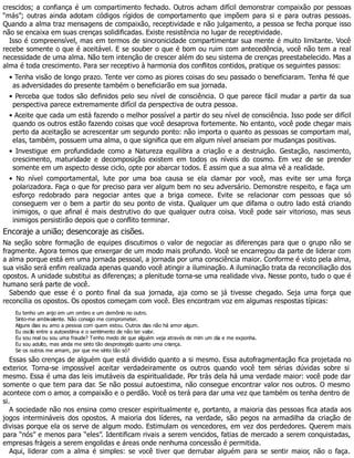 crescidos; a confiança é um compartimento fechado. Outros acham difícil demonstrar compaixão por pessoas
“más”; outras ainda adotam códigos rígidos de comportamento que impõem para si e para outras pessoas.
Quando a alma traz mensagens de compaixão, receptividade e não julgamento, a pessoa se fecha porque isso
não se encaixa em suas crenças solidificadas. Existe resistência no lugar de receptividade.
Isso é compreensível, mas em termos de sincronicidade compartimentar sua mente é muito limitante. Você
recebe somente o que é aceitável. E se souber o que é bom ou ruim com antecedência, você não tem a real
necessidade de uma alma. Não tem intenção de crescer além do seu sistema de crenças preestabelecido. Mas a
alma é toda crescimento. Para ser receptivo à harmonia dos conflitos contidos, pratique os seguintes passos:
• Tenha visão de longo prazo. Tente ver como as piores coisas do seu passado o beneficiaram. Tenha fé que
as adversidades do presente também o beneficiarão em sua jornada.
• Perceba que todos são definidos pelo seu nível de consciência. O que parece fácil mudar a partir da sua
perspectiva parece extremamente difícil da perspectiva de outra pessoa.
• Aceite que cada um está fazendo o melhor possível a partir do seu nível de consciência. Isso pode ser difícil
quando os outros estão fazendo coisas que você desaprova fortemente. No entanto, você pode chegar mais
perto da aceitação se acrescentar um segundo ponto: não importa o quanto as pessoas se comportam mal,
elas, também, possuem uma alma, o que significa que em algum nível anseiam por mudanças positivas.
• Investigue em profundidade como a Natureza equilibra a criação e a destruição. Gestação, nascimento,
crescimento, maturidade e decomposição existem em todos os níveis do cosmo. Em vez de se prender
somente em um aspecto desse ciclo, opte por abarcar todos. É assim que a sua alma vê a realidade.
• No nível comportamental, lute por uma boa causa se ela clamar por você, mas evite ser uma força
polarizadora. Faça o que for preciso para ver algum bem no seu adversário. Demonstre respeito, e faça um
esforço redobrado para negociar antes que a briga comece. Evite se relacionar com pessoas que só
conseguem ver o bem a partir do seu ponto de vista. Qualquer um que difama o outro lado está criando
inimigos, o que afinal é mais destrutivo do que qualquer outra coisa. Você pode sair vitorioso, mas seus
inimigos persistirão depois que o conflito terminar.
Encoraje a união; desencoraje as cisões.
Na seção sobre formação de equipes discutimos o valor de negociar as diferenças para que o grupo não se
fragmente. Agora temos que enxergar de um modo mais profundo. Você se encarregou da parte de liderar com
a alma porque está em uma jornada pessoal, a jornada por uma consciência maior. Conforme é visto pela alma,
sua visão será enfim realizada apenas quando você atingir a iluminação. A iluminação trata da reconciliação dos
opostos. A unidade substitui as diferenças; a plenitude torna-se uma realidade viva. Nesse ponto, tudo o que é
humano será parte de você.
Sabendo que esse é o ponto final da sua jornada, aja como se já tivesse chegado. Seja uma força que
reconcilia os opostos. Os opostos começam com você. Eles encontram voz em algumas respostas típicas:
Eu tenho um anjo em um ombro e um demônio no outro.
Sinto-me ambivalente. Não consigo me comprometer.
Alguns dias eu amo a pessoa com quem estou. Outros dias não há amor algum.
Eu oscilo entre a autoestima e o sentimento de não ter valor.
Eu sou real ou sou uma fraude? Tenho medo de que alguém veja através de mim um dia e me exponha.
Eu sou adulto, mas ainda me sinto tão desprotegido quanto uma criança.
Se os outros me amam, por que me sinto tão só?
Essas são crenças de alguém que está dividido quanto a si mesmo. Essa autofragmentação fica projetada no
exterior. Torna-se impossível aceitar verdadeiramente os outros quando você tem sérias dúvidas sobre si
mesmo. Essa é uma das leis imutáveis da espiritualidade. Por trás dela há uma verdade maior: você pode dar
somente o que tem para dar. Se não possui autoestima, não consegue encontrar valor nos outros. O mesmo
acontece com o amor, a compaixão e o perdão. Você os terá para dar uma vez que também os tenha dentro de
si.
A sociedade não nos ensina como crescer espiritualmente e, portanto, a maioria das pessoas fica atada aos
jogos intermináveis dos opostos. A maioria dos líderes, na verdade, são pegos na armadilha da criação de
divisas porque ela os serve de algum modo. Estimulam os vencedores, em vez dos perdedores. Querem mais
para “nós” e menos para “eles”. Identificam rivais a serem vencidos, fatias de mercado a serem conquistadas,
empresas frágeis a serem engolidas e áreas onde nenhuma concessão é permitida.
Aqui, liderar com a alma é simples: se você tiver que derrubar alguém para se sentir maior, não o faça.
 