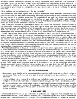 Procure por motivos positivos para melhorar sua situação sem precisar de um adversário. Cure suas cisões, e
assim você irradiará um sentimento de valor e não precisará derrubar mais ninguém. O lema da alma é: “Eu
sou suficiente”, e conforme sua alma se expande, você se tornará autossuficiente. A partir desse ponto, você
demonstrará a generosidade e a compaixão pelos que caíram; essa é a marca registrada dos grandes
visionários.
Esteja alinhado com uma nova crença: “Eu sou o mundo.”
Aqui também você pode viver o objetivo antes de atingi-lo. Nenhum de nós foi criado para acreditar que somos
o mundo. Essa frase soa praticamente ininteligível. Até mesmo o ego coraria com tamanho exagero. Mas dizer:
“Eu sou o mundo”, é na realidade ser humilde. É a constatação de que você é um fio na trama da vida. Da
mesma forma que o código completo do DNA está incluso em cada célula, você contém cada aspecto da
consciência. Das coisas que o mundo é feito, você também é. Você não deixa nada de fora, a não ser por opção
própria. Há muitas escolhas desse tipo, e todos nós as fizemos.
Todo rótulo com o qual você se identifica exclui alguma coisa: minha raça, meu gênero, minha nacionalidade,
minha educação, meu status. Cada rótulo é uma coisa, mas ao possuir essa coisa, você afasta muitas outras:
todas as outras raças, nacionalidades, níveis de educação, papéis sociais e pessoas do gênero oposto. Os
rótulos são defensivos. Não é por acaso que lhe permitem rejeitar tudo o que seja “não meu”. A vida fica muito
mais segura quando você desenha um círculo ao redor da sua identidade e não dá um passo fora dele.
Existem dois tipos de líderes, então: aqueles que defendem o círculo e aqueles que olham além dele. A
primeira posição é muito mais fácil de adotar; as pessoas normalmente ficam inseguras sem suas defesas,
portanto quanto menor for o círculo, melhor elas se sentem. O segundo papel pertence ao visionário. Esse papel
fala a anseios mais profundos. Por dentro, todos nós sabemos que os seres humanos são um só. A mesma
alegria e o mesmo sofrimento penetram cada vida. Esse conhecimento é algo que tentamos excluir, mas não
conseguimos afastá-lo totalmente porque sermos humanos vem da alma. Insistir que o mundo de fora é o “não
meu” é irreal. Não importa como você representa sua família, tribo, raça ou nacionalidade ao seu redor, o
resultado não é mais segurança, mas isolamento e ilusão.
A real liberdade está fora do círculo. São as pessoas com quem você jamais esperava criar um laço, os pontos
de vista que são completamente diferentes do seu e as ideias que nunca considerou que vão libertá-lo. Falamos
sobre ir ao encontro das necessidades, sua e do grupo. Mas as necessidades são apenas pontos de partida para
um objetivo: libertar o espírito. “Eu sou o mundo” afirma que sua natureza real é espiritual. Fala sobre querer
vivenciar tudo. Se você estiver alinhado com esse profundo anseio, será guiado pela alma todos os dias da sua
vida. Nada poderá atrapalhar seu caminho quando você deixar de lado a noção tola de que deve aceitar
limitações. Por natureza você é ilimitado.
Ao fim da jornada você será pleno. Todas as divisas internas que fizeram brotar dúvidas e conflitos serão
curadas. Então, qual o benefício em adiar esse dia? O desconhecido é um ímã que o atrai para a libertação.
Quando procura pelo próximo horizonte, está chegando a um novo lugar dentro de você. Cada lugar novo
sussurra que a alma está próxima, até o dia em que você irá fundir-se com ela, e o seu ser e o Ser eterno serão
um só.
AS LIÇÕES DA SINCRONICIDADE
• Liderar com a alma significa ganhar o apoio dos poderes invisíveis. Você espera que os milagres venham ao
seu encontro. Você confia em sua alma para organizar acontecimentos que ocasionem os melhores
resultados.
• A sincronicidade não é mística. É a evidência da inteligência oculta que permeia o universo. Essa
inteligência coordena tudo na criação e se você estiver aberto a ela, ela coordenará a criação da sua visão.
• Em termos espirituais, todo visionário está em uma jornada pessoal. Cada necessidade que você preenche,
para você ou para o grupo, é um ponto de partida para a libertação. Quando você for livre, estará completo.
Olhando para trás, verá que todo milagre, grande ou pequeno, era a coisa exata de que você precisava para
alcançar a realização.
O QUE FAZER HOJE
A sincronicidade é normal uma vez que você remove os obstáculos que a bloqueiam. Hoje você pode fazer isso
despindo-se dos rótulos. Quando você diz: “Eu sou X”, está se rotulando. Quanto mais você se identifica com
qualquer rótulo, mais fechado estará. Você perderá todo tipo de experiência que cai na categoria de “não meu”,
 