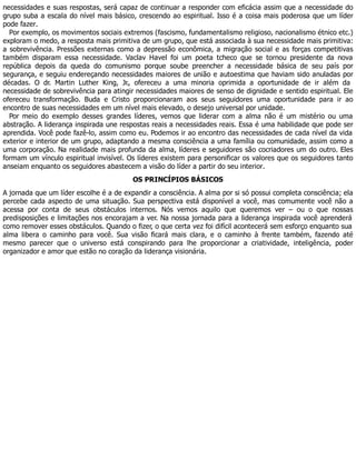 necessidades e suas respostas, será capaz de continuar a responder com eficácia assim que a necessidade do
grupo suba a escala do nível mais básico, crescendo ao espiritual. Isso é a coisa mais poderosa que um líder
pode fazer.
Por exemplo, os movimentos sociais extremos (fascismo, fundamentalismo religioso, nacionalismo étnico etc.)
exploram o medo, a resposta mais primitiva de um grupo, que está associada à sua necessidade mais primitiva:
a sobrevivência. Pressões externas como a depressão econômica, a migração social e as forças competitivas
também disparam essa necessidade. Vaclav Havel foi um poeta tcheco que se tornou presidente da nova
república depois da queda do comunismo porque soube preencher a necessidade básica de seu país por
segurança, e seguiu endereçando necessidades maiores de união e autoestima que haviam sido anuladas por
décadas. O dr. Martin Luther King, Jr., ofereceu a uma minoria oprimida a oportunidade de ir além da
necessidade de sobrevivência para atingir necessidades maiores de senso de dignidade e sentido espiritual. Ele
ofereceu transformação. Buda e Cristo proporcionaram aos seus seguidores uma oportunidade para ir ao
encontro de suas necessidades em um nível mais elevado, o desejo universal por unidade.
Por meio do exemplo desses grandes líderes, vemos que liderar com a alma não é um mistério ou uma
abstração. A liderança inspirada une respostas reais a necessidades reais. Essa é uma habilidade que pode ser
aprendida. Você pode fazê-lo, assim como eu. Podemos ir ao encontro das necessidades de cada nível da vida
exterior e interior de um grupo, adaptando a mesma consciência a uma família ou comunidade, assim como a
uma corporação. Na realidade mais profunda da alma, líderes e seguidores são cocriadores um do outro. Eles
formam um vínculo espiritual invisível. Os líderes existem para personificar os valores que os seguidores tanto
anseiam enquanto os seguidores abastecem a visão do líder a partir do seu interior.
OS PRINCÍPIOS BÁSICOS
A jornada que um líder escolhe é a de expandir a consciência. A alma por si só possui completa consciência; ela
percebe cada aspecto de uma situação. Sua perspectiva está disponível a você, mas comumente você não a
acessa por conta de seus obstáculos internos. Nós vemos aquilo que queremos ver – ou o que nossas
predisposições e limitações nos encorajam a ver. Na nossa jornada para a liderança inspirada você aprenderá
como remover esses obstáculos. Quando o fizer, o que certa vez foi difícil acontecerá sem esforço enquanto sua
alma libera o caminho para você. Sua visão ficará mais clara, e o caminho à frente também, fazendo até
mesmo parecer que o universo está conspirando para lhe proporcionar a criatividade, inteligência, poder
organizador e amor que estão no coração da liderança visionária.
 