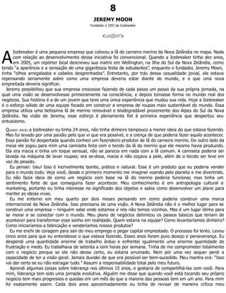 A
8
JEREMY MOON
Fundador e CEO da Icebreaker
Icebreaker é uma pequena empresa que colocou a lã do carneiro merino da Nova Zelândia no mapa. Nada
com relação ao desenvolvimento dessa iniciativa foi convencional. Quando a Icebreaker tinha dez anos,
em 2005, um repórter local descreveu sua matriz em Wellington, na Ilha do Sul da Nova Zelândia, como
tendo “a aparência e a sensação de uma gigantesca festa de estudantes”, enquanto o fundador, Jeremy Moon,
tinha “olhos arregalados e cabelos desgrenhados”. Entretanto, por trás dessa casualidade jovial, ele estava
repensando seriamente sobre como uma empresa deveria estar diante do mundo, e o que uma nova
empreitada deveria significar.
Jeremy possibilitou que sua empresa crescesse fazendo de cada passo um passo da sua própria jornada, na
qual uma visão se desenvolvesse primeiramente na consciência, e depois tomasse forma no mundo real dos
negócios. Sua história é a de um jovem que teve uma única experiência que mudou sua vida. Hoje a Icebreaker
é o esforço sólido de uma equipe focada em construir a empresa de roupas mais sustentável do mundo. Essa
empresa utiliza uma belíssima lã de merino renovável e biodegradável proveniente dos Alpes do Sul da Nova
Zelândia. Na visão de Jeremy, esse esforço é plenamente fiel à primeira experiência que despertou seu
entusiasmo.
QUANDO INICIEI a Icebreaker eu tinha 24 anos, não tinha dinheiro tampouco a menor ideia do que estava fazendo.
Mas fui levado por uma paixão pelo que vi que era possível, e a crença de que poderia fazer aquilo acontecer.
Essa paixão foi despertada quando conheci um fazendeiro produtor de lã do carneiro merino. Do outro lado da
mesa ele jogou para mim uma camiseta feita com o tecido da lã do merino que ele mesmo havia produzido.
Ela era macia e tinha um toque sensual, não se parecia em nada com a lã comum. A camiseta poderia ser
lavada na máquina de lavar roupas; era se-dosa, macia e não coçava a pele, além de o tecido ser leve em
vez de pesado.
Eu pensei: Uau! Isso é incrivelmente bonito, prático e natural. Esse é um produto que eu poderia vender
para o mundo todo. Veja você, desde o primeiro momento me imaginei voando pelo planeta e me divertindo.
Eu não fazia ideia de como um negócio com base na lã do merino poderia funcionar, mas tinha um
sentimento forte de que conseguiria fazer acontecer. Meu conhecimento é em antropologia cultural e
marketing, portanto eu tinha interesse no significado dos objetos e sabia como desenvolver um plano para
manter as ideias vivas.
Eu me enterrei em meu quarto por dois meses pensando em como poderia construir uma marca
internacional da Nova Zelândia. Isso precisaria de uma visão. A Nova Zelândia não é o melhor lugar para se
construir uma empresa – ninguém sabe onde estamos e nós não temos vizinhos. Mas é um lugar ótimo para
se morar e se conectar com o mundo. Meu plano de negócios delimitou os passos básicos que teriam de
acontecer para transformar esse sonho em realidade. Quem estaria na equipe? Como levantaríamos dinheiro?
Como iniciaríamos a fabricação e venderíamos nossos produtos?
Eu me enchi de coragem para sair do meu emprego e pegar capital emprestado. O processo foi lento. Levou
cinco anos para que eu entendesse o que estava fazendo. Esses anos foram puro desejo e perseverança. Eu
despendi uma quantidade enorme de trabalho árduo e enfrentei igualmente uma enorme quantidade de
frustração e medo. Eu trabalhava de setenta a cem horas por semana. Tinha de me comprometer totalmente
com o negócio porque se ele não desse certo, eu estaria arruinado. Nem por uma vez sequer perdi a
capacidade de ter a visão geral. Jamais duvidei de que era possível ser bem-sucedido. Meu mantra era: “Isso
vai dar certo se eu não estragar tudo.” Assumi a responsabilidade total pelo meu futuro.
Aprendi algumas coisas sobre liderança nos últimos 15 anos, e gostaria de compartilhá-las com você. Para
mim, liderança tem sido uma jornada evolutiva. Alguém me disse que quando você está tocando seu próprio
negócio tem mais progressos e quedas em um mês do que a maioria das pessoas tem em um ano. Para mim
foi exatamente assim. Cada dois anos aproximadamente eu tinha de revisar de maneira crítica meu
 