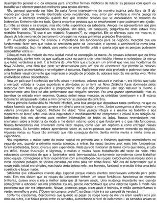 desempenho pessoal e o da empresa para encontrar formas melhores de liderar as pessoas com quem eu
trabalhava e oferecer produtos melhores para nossos clientes.
Não comecei querendo ser líder. De certa forma interessei-me de maneira intensa pela fibra da lã do
merino por causa da mi-nha identidade como neozelandês, meu amor por aventura e minha crença na
Natureza. A liderança começou quando tive que recrutar pessoas que se encaixassem no conceito da
Icebreaker. Dinheiro não era tudo. Queria encontrar pessoas que se envolvessem e que pudessem me ajudar.
Eu tinha as ideias e as crenças, mas não tinha experiência ou sabedoria. Amigos me apresentaram aos pais
que tinham sido bem-sucedidos nos negócios. Um deles, um banqueiro, perguntou-me onde estava meu
relatório financeiro. “O que é um relatório financeiro?”, eu perguntei. Ele se ofereceu para me mostrar, e
depois de três semanas de treinamento conseguimos nossas primeiras projeções financeiras.
Um investidor pioneiro me ensinou a importância dos funcionários para os negócios. Descobri que era
fundamental fazer com que todos se sentissem parte da Icebreaker, e aprendi a administrá-la como uma
família estendida. Isso me atraía, pois venho de uma família unida e queria algo que as pessoas pudessem
compartilhar entre si.
Coloquei mais da metade do meu capital inicial na concepção da marca. As pessoas achavam que eu tinha
enlouquecido, porém mais do que qualquer coisa eu queria criar uma história intensa e norteadora da marca
que fosse verdadeira e real. É a história de uma fibra que cresce em um animal que vive nas montanhas da
Nova Zelândia, uma fibra que pode ser desenvolvida para um tipo de vestimenta que permite às pessoas
voltarem para as montanhas e se religarem à natureza. Exploramos esse ciclo profundo e poderoso para criar
uma história visual cativante que inspirasse a criação do produto. Eu adorava isso. Eu me sentia vivo. Minha
criatividade estava despertando.
Para um país que é conhecido por três coisas – aventura, belezas naturais e ovelhas –, era irônico que todo
o mercado voltado a roupas esportivas e atividades ao ar livre na Nova Zelândia fosse dominado pelos
sintéticos com base no poliéster e polipropileno. Por que não podíamos usar algo natural? O merino é
tecnicamente uma fibra de alta performance que ninguém conhece. Era uma grande oportunidade, mas as
barreiras de entrada eram enormes. Quando entrei nesse mercado, os sintéticos dominavam e a lã estava
totalmente ultrapassada. Cabia a mim convencer as pessoas do contrário.
Minha primeira funcionária foi Michelle Mitchell, uma boa amiga que depositava tanta confiança no que eu
estava fazendo que largou sua carreira em direito para se juntar a mim. Juntos começamos a desenvolver os
valores principais do negócio. Michelle me disse: “Uma pessoa íntegra é a mesma no trabalho e nos
momentos de lazer.” Achei essa ideia inspiradora e imediatamente me comprometi a colocá-la no coração da
Icebreaker. Nós nos abrimos para receber informações de todos os lados. Nossos revendedores nos
ensinaram sobre a indústria da moda e me deram retorno sobre o que funcionava e o que não funcionava.
Nossos fornecedores nos ensinaram como fazer roupas, como usar um depósito e como entregar nossas
mercadorias. Eu também estava aprendendo sobre as outras pessoas que estavam entrando no negócio.
Algumas noites eu ficava tão animado que não conseguia dormir. Sentia minha mente e minha alma se
expandindo.
Nós esgotamos a maior parte do nosso capital no primeiro ano e tínhamos quarenta revendedores no
segundo ano, quando a primeira receita começou a entrar. No nosso terceiro ano, mais três funcionários
foram contratados, todos jovens e sem experiência. Nada parecia funcionar da forma como queríamos, e tudo
era difícil. Houve frustração e lágrimas, e muitas e muitas horas trabalhando até tarde da noite. Mas
estávamos convencidos de que a Icebreaker seria bem-sucedida. Lentamente aprendemos como trabalhar
como equipe. Começamos a fazer experiências com a modelagem das roupas. Colocávamos as roupas sobre a
mesa dispondo pedaços de tecidos cortados por cima para ver como ficava. Não era de surpreender que o
nosso estilo inicial era simples, mas havia certa beleza nele: era honesto, funcional e o tecido tinha uma bela
aparência e toque macio.
Sabíamos que estávamos criando algo especial porque nossos clientes continuavam voltando para pedir
mais. Eles nos diziam que as roupas da Icebreaker tinham um toque fantástico, funcionava de maneira
brilhante, durava anos e era a melhor coisa que já haviam usado. Uma mudança importante veio quando
começamos a adicionar cor nos produtos. Eu sei, parece inacreditável que uma empresa ligada à moda não
percebera que cor era importante. Nossas primeiras peças eram azuis e brancas, e então acrescentamos o
verde, vermelho e preto. (“Quem vai comprar preto?”, eu disse. Hoje é a cor campeã de vendas.)
Conforme crescíamos, descobrimos que quando as peças de roupa leves de merino eram usadas uma por
cima da outra, o ar ficava preso entre as camadas, aumentando o nível de isolamento – as camadas uniam-se
 