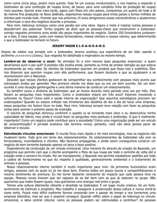 como numa única peça, porém mais quente. Esse foi um avanço revolucionário, e nos inspirou a expandir a
Icebreaker de uma confecção de roupas leves, de baixo, para uma completa linha de produção de roupas
mais quentes. Quinze anos mais tarde, agora com filiais em oito países, compramos um quarto de toda a lã
de merino fina produzida na Nova Zelândia, exportamos nossas roupas para trinta países e temos milhões de
clientes pelo mundo todo. Prometi que nos próximos 15 anos atingiremos coisas extraordinárias e ajudaremos
a reformular a cara dos negócios durante o processo.
Para mim, liderança começou como uma paixão por uma ideia. Agora a meta é inspirar outras pessoas a
descobrirem seu potencial. Tenho orgulho de dizer que as pessoas-chave que construíram a Icebreaker
comigo naqueles primeiros anos ainda são peças importantes do negócio. Outros 250 funcionários juntaram-
se a elas. É essa equipe, junto com nossos fornecedores, nossos clientes e nossos valores, que determinarão
o que a Icebreaker se tornará no futuro.
JEREMY MOON E L-E-A-D-E-A-R-S
Depois de relatar sua jornada com a Icebreaker, Jeremy analisou sua experiência de ser líder usando o
acrônimo L-E-A-D-E-A-R-S (LÍDERES). Sua resposta foi detalhada e inspiradora ao mesmo tempo.
Lembre-se de observar e ouvir: No princípio fiz a mim mesmo duas perguntas essenciais: a quem
deveríamos ouvir e por quê? O produto não existia ainda, portanto eu tinha de prestar atenção ao que estava
acontecendo ao meu redor. Os clientes da Icebreaker queriam um produto que fosse real e autêntico. Eles
nos disseram que queriam roupas com alta performance, que fossem duráveis e que os ajudassem a se
reconectarem com a Natureza.
Descobri que nossos clientes gostavam de compartilhar seu conhecimento com pessoas mais jovens que
estivessem ávidas por aprender. Meu primeiro cliente me disse que eu era um bom ouvinte. Ser um bom
ouvinte é uma situação ganha-ganha e uma ótima maneira de construir um relacionamento.
Eu também ouvia a diretoria da Icebreaker, que se reunia durante meio período uma vez por mês. Eles
faziam as perguntas mais importantes: Como a Icebreaker estará em três anos? Estamos investindo o
suficiente no futuro? Como está a saúde interna da organização? Que assuntos estratégicos precisam ser
endereçados? Quando eu estava enfiado nas trincheiras dos detalhes do dia a dia de tocar uma empresa,
essas perguntas me faziam focar no todo. Para mim, liderança sempre teve relação com fazer as perguntas
certas para acionar o próximo passo da evolução.
O volume de perguntas diminuiu conforme o quadro ia se tornando mais claro e eu desenvolvia minha
capacidade de liderar, mas ainda é crucial fazer as perguntas mais pontuais e profundas. O que é realmente
importante? Como um negócio pode contribuir para a sociedade? Como uma organização pode ser um veículo
de conscientização? A jornada evolutiva não termina nunca; portanto, você não deve jamais parar de
observar e escutar.
Estreitando vínculos emocionais: O mundo ficou mais rápido e há mais tecnologias, mas os negócios não
mudaram tanto. Tudo gira em torno dos relacionamentos. Os relacionamentos da Icebreaker são com os
fornecedores, revendedores e clientes. Não fazemos propaganda, e ainda assim conseguimos construir um
negócio de bom tamanho baseado apenas no boca a boca positivo.
Dependemos da construção de um vínculo emocional. Uma maneira foi através da criação do Baacode, um
programa que permite com que o cliente acompanhe a fibra da sua roupa por todo o caminho de volta até a
estação onde o carneiro foi criado. Por ser transparente, o Baacode nos permite estabelecer padrões por toda
a cadeia de fornecimento no que diz respeito à qualidade, gerenciamento ambiental e o tratamento de
animais e pessoas.
Nosso relacionamento interno também é muito importante para mim. Os primeiros funcionários eram
amigos, pessoas com as quais eu já me dava bem. Éramos todos um pouco loucos e compartilhávamos o
mesmo sentimento de aventura. Eu me tornei bastante consciente do impacto que cada pessoa teve na
equipe. Pessoas novas tiveram que ser capazes de se dar bem com as que já estavam no grupo. Não
queríamos que todos fossem iguais, mas queríamos uma sinergia real entre o grupo.
Temos uma cultura altamente vibrante e divertida na Icebreaker. É um lugar muito criativo; há um forte
sentimento de estímulo e propósito. Meu trabalho é assegurar a preservação dessa cultura e nunca tomá-la
como certa. Ficará mais difícil conforme formos crescendo com o passar do tempo e nos tornarmos uma
empresa bilionária, mas sei que é possível conseguir. Quando reflito sobre o papel da liderança no vínculo
emocional, a ideia central retorna: como as pessoas podem ser estimuladas a contribuir? As pessoas
 
