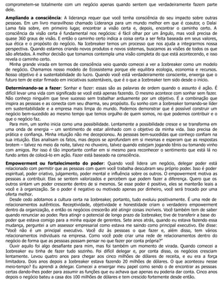 comprometem-se totalmente com um negócio apenas quando sentem que verdadeiramente fazem parte
dele.
Ampliando a consciência: A liderança requer que você tenha consciência do seu impacto sobre outras
pessoas. Em um livro maravilhoso chamado Liderança para um mundo melhor em que é coautor, o Dalai
Lama fala sobre, em primeiro lugar, encontrar a visão certa e, depois, encontrar o caminho certo. A
consciência da visão certa é fundamental nos negócios: é fácil olhar por um ângulo, mas você precisa de
quase 360 graus de visão. E então o caminho certo indica a coisa certa a ser feita baseada em seus valores,
sua ética e o propósito do negócio. Na Icebreaker temos um processo que nos ajuda a integrarmos nossa
perspectiva. Quando estamos criando novos produtos e novos sistemas, buscamos as visões de todos os que
são afetados. A melhor decisão que tomamos contempla uma visão completa do que está acontecendo, e isso
revela o caminho certo.
Minha grande virada em termos de consciência veio quando comecei a ver a Icebreaker como um modelo
de negócio. Chamamos nosso modelo de Ecossistema porque ele equilibra ecologia, economia e recursos.
Nosso objetivo é a sustentabilidade do lucro. Quando você está verdadeiramente consciente, enxerga que o
futuro tem de estar firmado em iniciativas sustentáveis, que é o que a Icebreaker tem sido desde o início.
Determinando-se a fazer: Sonhar e fazer: essas são as palavras de ordem quando o assunto é ação. É
difícil levar uma vida com significado se você está apenas fazendo. O mesmo acontece com sonhar sem fazer.
Não conheço ninguém que teve sucesso sem trabalhar arduamente por um objetivo. É a combinação que
inspira as pessoas e as conecta com seu dharma, seu propósito. Eu sonho com a Icebreaker tornando-se líder
em sustentabilidade e a empresa mais limpa do mundo. Podemos demonstrar que é possível construir um
negócio bem-sucedido ao mesmo tempo que temos orgulho de quem somos, no que podemos contribuir e o
que o negócio faz.
Para mim, um sonho inicia como uma possibilidade. Lentamente a possibilidade cresce e se transforma em
uma onda de energia – um sentimento de estar alinhado com o objetivo da minha vida. Isso precisa de
prática e confiança. Minha intuição não me decepcionou. As pessoas bem-sucedidas que conheço confiam na
sua intuição. Elas analisam os fatos, mas depois se aprofundam em si mesmas e esperam que as respostas
brotem – talvez no meio da noite, talvez no chuveiro, talvez quando estejam jogando tênis ou tomando vinho
com amigos. Por isso é tão importante confiar em si mesmo para reconhecer o sentimento que está lá no
fundo antes de colocá-lo em ação. Fazer está baseado na consciência.
Empowerment ou fortalecimento do poder: Quando você lidera um negócio, delegar poder está
relacionado com permitir que as pessoas com quem você trabalha descubram seu próprio poder. Isso é poder
espiritual, poder criativo, julgamento, poder mental e influência sobre os outros. O empowerment motiva as
pessoas a contribuir. Elas se sentem valorizados e percebem que podem fazer a diferença. Quero que os
outros sintam um poder crescente dentro de si mesmos. Se esse poder é positivo, eles se manterão leais a
você e à organização. Se o poder é negativo ou motivado apenas por dinheiro, você será trocado por uma
oferta melhor.
Desde cedo adotamos a cultura certa na Icebreaker, portanto, tudo evoluiu positivamente. É uma rede de
relacionamentos autênticos. Receptividade, objetividade e honestidade criam o verdadeiro empowerment
dentro da organização, e então os negócios crescerão até atingir coisas incríveis. Você também tem de saber
quando renunciar ao poder. Para atingir o potencial de longo prazo da Icebreaker, tive de transferir a base do
poder que estava comigo para a minha equipe de gerentes. Sete anos atrás, quando eu estava fazendo essa
mudança, perguntei a um assessor empresarial como estava me saindo como principal executivo. Ele disse:
“Você não é um principal executivo. Você diz às pessoas o que fazer e, além disso, tem vários
relacionamentos individuais na empresa. Como você pode criar uma rede de relacionamentos dentro do
negócio de forma que as pessoas possam pensar no que fazer por conta própria?”
Ouvir aquilo foi algo desafiante para mim, mas foi também um momento de virada. Quando comecei a
Icebreaker eu tinha de fazer tudo sozinho. Foi difícil delegar e, por conta disso, os negócios cresciam
lentamente. Levou quatro anos para chegar aos cinco milhões de dólares de receita, e eu era a força
limitadora. Dois anos depois a Icebreaker estava fazendo 20 milhões de dólares. O que aconteceu nesse
meio-tempo? Eu aprendi a delegar. Comecei a enxergar meu papel como sendo o de encontrar as pessoas
certas dando-lhes poder para assumir as funções que eu achava que apenas eu poderia dar conta. Cinco anos
depois o negócio bateu a casa dos 100 milhões de dólares e tem crescido fortemente desde então.
 
