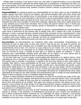 Delegar poder às pessoas é uma forma de dizer que você confia no julgamento delas e na sua capacidade
de ter um bom desempenho. Você está lhes dando espaço para se expressarem. A Icebreaker tem tudo a ver
com nossas pessoas. Como líder não posso me esquecer disso jamais. Os produtos vêm e vão, mas a cultura
da nossa empresa deve continuar forte, saudável, receptiva, honesta e vibrante, se quisermos ter sucesso no
longo prazo.
Responsabilidade: Eu costumava pensar que responsabilidade era um fardo. Agora sei que é liberdade de
escolha. Quando você está à frente de um negócio, está tomando decisões sobre como fazer crescer esse
negócio de forma ética. Isso significa entrar no desconhecido, o que sempre acarreta algum grau de risco.
Existem dois tipos de risco: risco responsável e risco temerário. Sou um empreendedor. Sempre tive um senso
de aventura. As pessoas acham que gosto de correr riscos, mas não é bem assim. Os riscos que corro com a
Icebreaker têm sido riscos calculados. Eu tenho feito avaliações, optado pela visão certa e depois partido para
a ação, sabendo que os riscos foram calculados. Para um líder, não assumir nenhum risco é o mesmo que
abdicar da responsabilidade. O mesmo acontece quando há dificuldade em delegar e designar a outros o
poder de assumir seus próprios riscos.
Para mim, esse tem sido um processo de maturação. Eu assumo a responsabilidade por nossos produtos e
nossa marca e certifico-me de que estamos indo na direção certa. Mas o negócio não é tudo. As pessoas
observam e ouvem o principal executivo, portanto preciso estar consciente do meu comportamento e como
ele afeta as pessoas. Com isso em mente, assumo a responsabilidade pelo meu bem-estar. Preciso encontrar
o equilíbrio certo entre trabalho, amor e diversão. Se todos nós conseguíssemos manter essas três áreas
evoluindo continuamente, estaríamos levando uma vida rica e harmoniosa.
Sincronicidade: Os empreendedores com frequência falam sobre sincronicidade. Compartilhamos um
sentimento de estar no lugar certo, na hora certa, porém é mais do que isso. Ao longo do caminho, nos
vemos procurando por algo, frustrados com um problema que não conseguimos resolver, e então a solução
repentinamente torna-se clara. Um encontro ao acaso colocou-me em contato com a lã do merino. Esse
encontro permitiu que eu me conectasse em um âmbito internacional e vivesse o tipo de vida que queria
viver. Um encontro ao acaso, a intenção de fazer algo ou o desejo de resolver um problema – a forma
misteriosa que a sincronicidade entrelaça nossa vida dentro de um padrão é um tema comum para as
pessoas que descobrem uma maneira de estar no controle de seu próprio destino.
Eu me sinto ainda mais “na zona” quando a sincronicidade está relacionada a um objetivo interior: minha
capacidade de criar se intensifica, e também minha capacidade de inspirar as pessoas. Não estou sempre lá,
mas quando estou a sensação é maravilhosa. O segredo é não ficar preso demais ou ficar muito ligado ao
resultado. Estar aberto a novas possibilidades nos faz sentir vivos. Quando estamos em contato com nossa
criatividade, é importante ouvir como é essa sensação. Acredito que a sincronicidade seja gerada a partir
desse ponto. Esteja aberto a ele. Não tenha medo de declarar o que sua alma deseja. Vincule sua intenção
ao desejo, e esteja disposto a ver aonde ele vai levar. A menos que você esteja co nectado a um sentimento
com um significado verdadeiramente pessoal, a sincronicidade não poderá ser verdadeiramente eficaz. Nossa
capacidade de nos ligarmos com nossa intensão mais profundamente está no coração da nossa capacidade de
inspirar e liderar as pessoas. E essa é a verdadeira essência da liderança.
Quando eu estava estudando marketing na universidade, ouvi falar de um princípio que mudou minha vida:
“Para ter o que você quer nos negócios, você precisa dar aos outros o que eles querem.” Essa é uma variação
da Regra de Ouro, um código de ética que pode ser encontrado em muitas culturas do mundo: “Trate os
outros como você gostaria de ser tratado.” Para seguir essa maneira de pensar, você precisa se fazer uma
pergunta: o que eu quero? Na minha opinião, se for apenas pelo dinheiro, esqueça. A ganância tomaria conta,
e eu estaria fadado ao fracasso. Em vez disso iria querer o desafio de criar algo maior que eu, alguma coisa
que pudesse ter a contribuição de outros.
Como os negócios podem ser uma força do bem? Precisamos desafiar a metodologia da velha escola de
explorar os recursos, o meio ambiente e os trabalhadores puramente por lucro. Imagine uma sociedade em
que os líderes empresariais fossem conhecidos por sua capacidade de inspirar as pessoas e criar grandes
empresas em vez de serem conhecidos apenas por sua capacidade de fazer dinheiro. Esse é o tipo de
sociedade em que quero viver, e essa é a nova safra de líderes que quero ver surgindo pelo mundo afora.
 