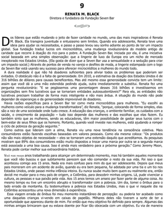 D
9
RENATA M. BLACK
Diretora e fundadora da Fundação Seven Bar
os líderes que estão mudando o jeito de fazer caridade no mundo, uma das mais inspiradoras é Renata
M. Black. Ela transpira juventude e entusiasmo sem limites. Quando era adolescente, Renata teve uma
ideia para ajudar os necessitados, e passo a passo levou seu sonho adiante ao ponto de ter um impacto
global. Sua fundação traduz lucros em microcréditos, uma mudança revolucionária do modelo antigo de
caridade que recorre à doação do rico para o pobre. A Fundação Seven Bar, iniciada por ela, é uma iniciativa
social baseada em uma simples observação: que a lingerie de luxo da Europa era um nicho de mercado
inexplorado nos Estados Unidos. (Ela gosta de dizer que a Seven Bar usa a sensualidade e a sedução para criar
um impacto social.) Através de pontos de venda no varejo e desfiles de moda, a lingerie estampada com o logo
da Seven Bar está usando seu sucesso para oferecer microcréditos a mulheres do mundo todo.
A dura realidade é que não há doadores suficientes para aliviar todos os problemas que poderiam ser
evitados. O obstáculo não é a falta de generosidade. Em 2010, a estimativa da doação dos Estados Unidos é de
316 bilhões de dólares para causas beneficentes. Mas até mesmo essa generosidade convicta tem um limite:
assim que você dá a uma mão estendida pedindo ajuda, outra imediatamente a substitui. Renata fez uma
pergunta revolucionária: “E se pegássemos uma porcentagem desses 316 bilhões e investíssemos em
organizações sem fins lucrativos que se tornariam entidades autossustentáveis?” Para ela, as entidades não
lucrativas precisam trabalhar de forma mais inteligente e não mais árdua. A situação do mundo não pode
depender de esperanças e da generosidade imprevisível de doadores.
Havia razões específicas para a Seven Bar ter como meta microcréditos para mulheres. “Eu escolhi as
mulheres como veículo para a mudança transformadora”, diz Renata, “porque, colocando de forma simples, elas
são a raiz de uma sociedade onde tudo cresce. A educação das crianças, o ambiente familiar, os cuidados com a
saúde, o crescimento da população – tudo isso depende das mulheres e das escolhas que elas fazem. Eu
também sinto que as mulheres, sendo as educadoras, têm maior possibilidade de gastar seus lucros com o
bem-estar de seus filhos que os homens. Portanto, quando você investe nas mulheres, está ajudando a romper
o ciclo de pobreza da geração seguinte.”
Como outros que lideram com a alma, Renata viu uma nova tendência na consciência coletiva. Mais
consumidores estão fazendo escolhas baseadas em valores pessoais. Como ela mesma coloca: “Os produtos
não são mais objetos de necessidade – eles se tornaram uma extensão daquilo que acreditamos. As pesquisas
mostram que 89% dos consumidores estão muito dispostos a trocar uma marca por outra se a segunda marca
está associada a uma boa causa. Isso é ainda mais verdadeiro para a próxima geração.” Como Jeremy Moon,
Renata pode contar melhor sua extraordinária história.
VOCÊ PODE PASSAR anos trabalhando para alcançar um determinado momento, mas há também aqueles momentos
que você não buscou e que subitamente parecem que vão comandar o resto da sua vida. Foi isso o que
aconteceu comigo aos 15 anos. Nada era mais confuso para mim do que ser adolescente. Depois que meus
pais morreram em um acidente de avião, quando eu era bem pequena, fui adotada por uma tia e um tio nos
Estados Unidos, onde passei minha infância inteira. Eu nunca soube muito bem quem eu realmente era, então
decidi me mudar para o meu país de origem, a Colômbia, para descobrir minhas origens. Lá, pude vivenciar a
cultura, as pessoas e sua paixão pela vida. Aos 15 anos temos um anseio por fazer parte de alguma coisa. Ao
mesmo tempo eu tive um encontro abrupto e transformador com a pobreza. Um dia, tomei o ônibus para o
lado errado da montanha. Eu testemunhara a pobreza nos Estados Unidos, mas o que vi naquele dia na
Colômbia acrescentou uma nova dimensão à experiência.
Essa viagem errada de ônibus foi meu momento instantâneo de percepção: eu poderia ter acabado como
uma daquelas crianças vi-vendo em caixas de papelão. Milhares deles não tiveram a sorte de ter a
oportunidade que apareceu diante de mim. Foi então que meu objetivo foi definido para sempre. Algumas das
minhas amigas brincaram que eu estava doente por ficar tão obcecada com um objetivo. Eu via de maneira
 
