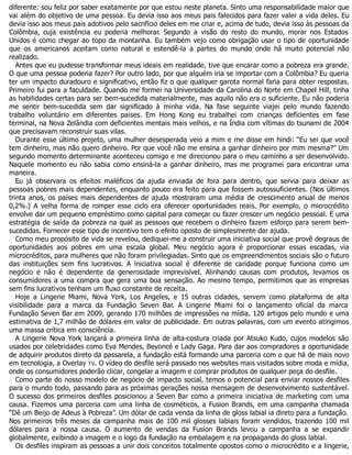 diferente: sou feliz por saber exatamente por que estou neste planeta. Sinto uma responsabilidade maior que
vai além do objetivo de uma pessoa. Eu devia isso aos meus pais falecidos para fazer valer a vida deles. Eu
devia isso aos meus pais adotivos pelo sacrifício deles em me criar e, acima de tudo, devia isso às pessoas da
Colômbia, cuja existência eu poderia melhorar. Segundo a visão do resto do mundo, morar nos Estados
Unidos é como chegar ao topo da montanha. Eu também vejo como obrigação usar o tipo de oportunidade
que os americanos aceitam como natural e estendê-la a partes do mundo onde há muito potencial não
realizado.
Antes que eu pudesse transformar meus ideais em realidade, tive que encarar como a pobreza era grande.
O que uma pessoa poderia fazer? Por outro lado, por que alguém iria se importar com a Colômbia? Eu queria
ter um impacto duradouro e significativo, então fiz o que qualquer garota normal faria para obter respostas.
Primeiro fui para a faculdade. Quando me formei na Universidade da Carolina do Norte em Chapel Hill, tinha
as habilidades certas para ser bem-sucedida materialmente, mas aquilo não era o suficiente. Eu não poderia
me sentir bem-sucedida sem dar significado à minha vida. Na fase seguinte viajei pelo mundo fazendo
trabalho voluntário em diferentes países. Em Hong Kong eu trabalhei com crianças deficientes em fase
terminal, na Nova Zelândia com deficientes mentais mais velhos, e na Índia com vítimas do tsunami de 2004
que precisavam reconstruir suas vilas.
Durante esse último projeto, uma mulher desesperada veio a mim e me disse em hindi: “Eu sei que você
tem dinheiro, mas não quero dinheiro. Por que você não me ensina a ganhar dinheiro por mim mesma?” Um
segundo momento determinante aconteceu comigo e me direcionou para o meu caminho a ser desenvolvido.
Naquele momento eu não sabia como ensiná-la a ganhar dinheiro, mas me programei para encontrar uma
maneira.
Eu já observara os efeitos maléficos da ajuda enviada de fora para dentro, que servia para deixar as
pessoas pobres mais dependentes, enquanto pouco era feito para que fossem autossuficientes. (Nos últimos
trinta anos, os países mais dependentes de ajuda mostraram uma média de crescimento anual de menos
0,2%.) A velha forma de romper esse ciclo era oferecer oportunidades reais. Por exemplo, o microcrédito
envolve dar um pequeno empréstimo como capital para começar ou fazer crescer um negócio pessoal. É uma
estratégia de saída da pobreza na qual as pessoas que recebem o dinheiro fazem esforço para serem bem-
sucedidas. Fornecer esse tipo de incentivo tem o efeito oposto de simplesmente dar ajuda.
Como meu propósito de vida se revelou, dediquei-me a construir uma iniciativa social que provê degraus de
oportunidades aos pobres em uma escala global. Meu negócio agora é proporcionar essas escadas, via
microcréditos, para mulheres que não foram privilegiadas. Sinto que os empreendimentos sociais são o futuro
das instituições sem fins lucrativos. A iniciativa social é diferente de caridade porque funciona como um
negócio e não é dependente da generosidade imprevisível. Alinhando causas com produtos, levamos os
consumidores a uma compra que gera uma boa sensação. Ao mesmo tempo, permitimos que as empresas
sem fins lucrativos tenham um fluxo constante de receita.
Hoje a Lingerie Miami, Nova York, Los Angeles, e 15 outras cidades, servem como plataforma de alta
visibilidade para a marca da Fundação Seven Bar. A Lingerie Miami foi o lançamento oficial da marca
Fundação Seven Bar em 2009, gerando 170 milhões de impressões na mídia, 120 artigos pelo mundo e uma
estimativa de 1,7 milhão de dólares em valor de publicidade. Em outras palavras, com um evento atingimos
uma massa crítica em consciência.
A Lingerie Nova York lançará a primeira linha de alta-costura criada por Atsuko Kudo, cujos modelos são
usados por celebridades como Eva Mendes, Beyoncé e Lady Gaga. Para dar aos compradores a oportunidade
de adquirir produtos direto da passarela, a fundação está formando uma parceria com o que há de mais novo
em tecnologia, a Overlay TV. O vídeo do desfile será passado nos websites mais visitados sobre moda e mídia,
onde os consumidores poderão clicar, congelar a imagem e comprar produtos de qualquer peça do desfile.
Como parte do nosso modelo de negócio de impacto social, temos o potencial para enviar nossos desfiles
para o mundo todo, passando para as próximas gerações nossa mensagem de desenvolvimento sustentável.
O sucesso dos primeiros desfiles posicionou a Seven Bar como a primeira iniciativa de marketing com uma
causa. Fizemos uma parceria com uma linha de cosméticos, a Fusion Brands, em uma campanha chamada
“Dê um Beijo de Adeus à Pobreza”. Um dólar de cada venda da linha de gloss labial ia direto para a fundação.
Nos primeiros três meses da campanha mais de 100 mil glosses labiais foram vendidos, trazendo 100 mil
dólares para a nossa causa. O aumento de vendas da Fusion Brands levou a campanha a se expandir
globalmente, exibindo a imagem e o logo da fundação na embalagem e na propaganda do gloss labial.
Os desfiles inspiram as pessoas a unir dois conceitos totalmente opostos como o microcrédito e a lingerie,
 