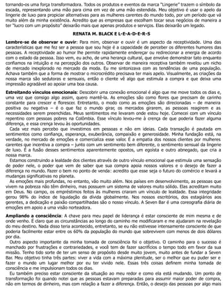 tornando-os uma força transformadora. Todos os produtos e eventos da marca “Lingerie” trazem o símbolo da
escada, representando uma mão para cima em vez de uma mão estendida. Meu objetivo é usar o apelo da
lingerie de luxo para propiciar alternativas para as mulheres carentes do mundo todo, por um período que vá
muito além da minha existência. Acredito que as empresas que escolham tocar seus negócios de maneira a
ter “lucro com um propósito” deixarão mais que apenas produtos e serviços. Elas deixarão um legado.
RENATA M. BLACK E L-E-A-D-E-R-S
Lembre-se de observar e ouvir: Para mim, observar e ouvir é um aspecto da receptividade. Uma das
características que me fez ser a pessoa que sou hoje é a capacidade de perceber os diferentes humores das
pessoas. A receptividade ao humor lhe permite rapidamente endereçar ou redirecionar a energia de acordo
com o estado da pessoa. Isso vem, eu acho, de uma herança cultural, que envolve demonstrar tato enquanto
confiamos na intuição e na percepção dos outros. Observar de maneira receptiva também revelou um nicho
de mercado inexplorado no mercado da moda. Eu me sintonizava com as tendências de uma população.
Achava também que a forma de mostrar o microcrédito precisava ter mais apelo. Visualmente, as criações da
nossa marca são sedutoras e sensuais, então o cliente vê algo que estimula a compra e que deixa uma
impressão agradável ao apoiar uma boa causa.
Estreitando vínculos emocionais: Descobrir uma conexão emocional é algo que me move todos os dias e,
uma vez que consigo algo assim, quero mantê-la. As emoções são como flores que precisam de carinho
constante para crescer e florescer. Entretanto, o modo como as emoções são direcionadas – de maneira
positiva ou negativa – é o que faz o mundo girar, os mercados girarem, as pessoas reagirem e as
necessidades serem preenchidas. Meus sentimentos me levaram onde estou hoje. Comecei com um vínculo
repentino com pessoas pobres na Colômbia. Esse vínculo levou-me à crença de que poderia fazer alguma
diferença, e essa crença levou às oportunidades.
Cada vez mais percebo que investimos em pessoas e não em ideias. Cada transação é pautada em
sentimentos como confiança, esperança, exuberância, compaixão e generosidade. Minha fundação está, na
verdade, no mercado de emoções e comercializa esse valor. É a empatia dos nossos clientes por mulheres
carentes que incentiva a compra – junto com um sentimento bem diferente, o sentimento sensual da lingerie
de luxo. É a fusão desses sentimentos aparentemente opostos, um egoísta e outro abnegado, que cria a
nossa marca.
Estamos construindo a lealdade dos clientes através de outro vínculo emocional que estimula uma sensação
de poder nele, o poder que vem de saber que sua compra apoia nossos valores e o desejo de fazer a
diferença no mundo. Fazer o bem no ponto de venda: acredito que esse seja o futuro do comércio e levará a
mudanças significativas no planeta.
As emoções mais profundas, no entanto, vão muito além. Nos países em desenvolvimento, as pessoas que
vivem na pobreza não têm dinheiro, mas possuem um sistema de valores muito sólido. Elas acreditam muito
em Deus. No campo, os empréstimos feitos às mulheres criaram um vínculo de lealdade. Essa integridade
gerou 98% do índice de liquidação da dívida globalmente. Nos nossos escritórios, dos estagiários aos
gerentes, a dedicação e paixão compartilhadas são o nosso vínculo. A Seven Bar é uma coreografia diária de
emoções em apoio a uma visão norteadora.
Ampliando a consciência: A chave para meu papel de liderança é estar consciente de mim mesma e de
onde venho. É claro que as circunstâncias ao longo do caminho me modificaram e me ajudaram na revelação
do meu destino. Nada disso teria acontecido, entretanto, se eu não estivesse intensamente consciente de que
poderia facilmente estar entre os 60% da população do mundo que sobrevivem com menos de dois dólares
por dia.
Outro aspecto importante da minha tomada de consciência foi o objetivo. O caminho para o sucesso é
manchado por frustrações e contrariedades, e você tem de fazer sacrifícios o tempo todo em favor da sua
missão. Tenho tido sorte de ter um senso de propósito desde muito jovem, muito antes de fundar a Seven
Bar. Meu objetivo tinha três partes: viver a vida com a máxima plenitude, ser o melhor que eu puder ser e
fazer o mundo um lugar melhor por eu ter vivido nele. Essas três coisas definem minha tomada de
consciência e me impulsionam todos os dias.
Eu também preciso estar consciente da situação ao meu redor e como ela está mudando. Um ponto de
transformação foi quando notei que as pessoas estavam preparadas para assumir maior poder de compra,
não em termos de dinheiro, mas com relação a fazer a diferença. Então, o desejo das pessoas por algo mais
 
