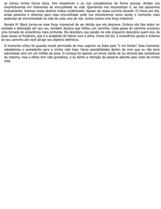 se tornou minha futura sócia. Kim Hoedeman e eu nos completamos de forma precisa. Ambas nos
encontrávamos em momentos de encruzilhada na vida. Queríamos nos reconceituar e, ao nos apoiarmos
mutuamente, tivemos nosso destino mútuo evidenciado. Apesar da nossa correria durante 15 horas por dia,
ainda paramos e olhamos para essa encruzilhada onde nos encontramos como sendo o momento mais
poderoso de sincronicidade na vida de cada uma de nós. Juntas somos uma força imbatível.
Renata M. Black tornou-se essa força impossível de ser detida que ela descreve. Embora ela fale sobre ter
vontade e dedicação em seu DNA, também declara que trilhou um caminho. Cada passo do caminho envolveu
uma tomada de consciência mais profunda. Ela descobriu sua paixão na vida enquanto descobria quem era. As
duas coisas se fundiram, que é o propósito de liderar com a alma. Como ela diz, a consciência ajusta a sintonia
do seu caminho até você atingir seu objetivo definitivo.
O momento crítico foi quando recebi permissão do meu superior na Índia para “ir em frente”. Esse momento
estabeleceu o precedente para a minha vida hoje. Havia possibilidades dentro de mim que eu não teria
adivinhado nem em um milhão de anos. O começo foi apenas um breve clarão de luz através das rachaduras
do sistema, mas o efeito tem sido grandioso, e eu tenho a intenção de passá-lo adiante pelo resto da minha
vida.
 