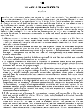 E
10
UM MODELO PARA A CONSCIÊNCIA
u fiz o meu melhor nestas páginas para que este livro fosse rico em significado. Como resultado, o que é
um volume relativamente fino, ainda assim é cheio de ideias, exercícios e sugestões. São muitas as coisas
a serem absorvidas. A mensagem básica, porém, é simples. Todos nós temos um lugar silencioso dentro
de nós que é a fonte que dá significado às nossas vidas. Isso é chamado de alma, e é esse o lugar ao qual os
grandes líderes recorrem para ter inspiração e respostas para as questões importantes.
Mas como você vai saber se está captando a perspectiva única da alma? Nós observamos diversas maneiras
para saber se você está sendo verdadeiro ao chamado mais elevado do espírito, portanto, permita que eu
finalize este livro reunindo dez princípios básicos que funcionam como um modelo para a consciência, que é o
manancial do universo. Ao reconhecer esses princípios em ação, você saberá que está verdadeiramente no
caminho da alma.
1. Líderes e seguidores cocriam um ao outro. Os seguidores expressam um desejo, e o líder fornece a
resposta. Ambos surgem ao mesmo tempo. Quando isso não acontece, há um vácuo na liderança; nessas
ocasiões, as necessidades tornam-se mais intensas e ao fim desesperadas, pavimentando o caminho para a
exploração e o regime ditatorial.
2. Assim como os indivíduos crescem de dentro para fora, os grupos também. As necessidades dos grupos
devem ser satisfeitas no ponto em que estão. Algumas vezes um grupo precisa de um progenitor ou
protetor, outras vezes de um motivador, curador ou guia espiritual. As necessidades são o combustível das
mudanças. O líder opera no nível da alma para causar uma mudança interior, o que então é expresso na
superfície como sucesso.
3. O resultado de qualquer situação é definido com antecedência pela visão que contribui para a solução.
Portanto, as qualidades interiores determinam o resultado.
4. As respostas compartilhadas pelos líderes e seguidores são construídas dentro de nós, nos guiando a
evoluir e a progredir. A alma tem consciência de como desenvolver nossa evolução para produzir resultados
melhores e mais elevados em qualquer situação.
5. As necessidades têm como função a evolução, e os líderes devem estar conscientes disso para prever o
futuro do grupo e antecipar suas necessidades. Em ordem crescente, as necessidades do grupo são por
segurança e proteção, realização, cooperação, compreensão, criatividade, valores morais e realização
espiritual. Essas são necessidades interiores e exteriores que evoluíram com o passar do tempo na vida de
toda sociedade.
6. Para cada necessidade o líder deve representar o papel adequado. A necessidade de segurança pede um
protetor; a necessidade de realização pede um motivador; a cooperação pede um formador de equipe; a
compreensão pede um orientador; a criatividade pede um inovador; a necessidade de valores morais pede
um transformador; a realização espiritual pede um sábio ou visionário. Essa associação é orgânica – a alma
sabe como preencher qualquer necessidade com o menor esforço e sem conflitos. O líder que acessa esse
conhecimento ganha um poder tremendo para o bem, muito além daquele que se concentra somente nos
objetivos exteriores e recompensas.
7. O líder que compreende a hierarquia das necessidades e respostas será bem-sucedido; o líder que tiver
como alvo somente os objetivos externos (dinheiro, vitória, poder) fracassará na área mais importante:
guiar a evolução dos seus seguidores.
8. Ao ascender na hierarquia das necessidades, qualquer grupo pode sentir-se inspirado e unido. Os grandes
líderes estão em contato com todos os níveis da experiência humana. Eles compreendem que seus
seguidores anseiam por liberdade, amor e riqueza espiritual; portanto, não temem se oferecer a objetivos
maiores que estão além das recompensas materiais. Mas ao mesmo tempo não lideram do topo da
montanha. O desafio mais próximo pode parecer tão pequeno quanto uma discussão orientada em que as
 