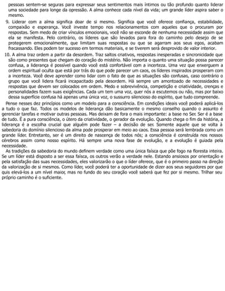 pessoas sentem-se seguras para expressar seus sentimentos mais íntimos ou tão profundo quanto liderar
uma sociedade para longe da opressão. A alma conhece cada nível da vida; um grande líder aspira saber o
mesmo.
9. Liderar com a alma significa doar de si mesmo. Significa que você oferece confiança, estabilidade,
compaixão e esperança. Você investe tempo nos relacionamentos com aqueles que o procuram por
respostas. Sem medo de criar vínculos emocionais, você não se esconde de nenhuma necessidade assim que
ela se manifesta. Pelo contrário, os líderes que são levados para fora do caminho pelo desejo de se
protegerem emocionalmente, que limitam suas respostas ou que se agarram aos seus egos, acabam
fracassando. Eles podem ter sucesso em termos materiais, e se tiverem será desprovido de valor interior.
10. A alma traz ordem a partir da desordem. Traz saltos criativos, respostas inesperadas e sincronicidade que
são como presentes que chegam do coração do mistério. Não importa o quanto uma situação possa parecer
confusa, a liderança é possível quando você está confortável com a incerteza. Uma vez que enxerguem a
ordem espiritual oculta que está por trás do que pode parecer um caos, os líderes inspirados prosperam com
a incerteza. Você deve aprender como lidar com o fato de que as situações são confusas, caso contrário o
grupo que você lidera ficará incapacitado pela desordem. Há sempre um amontoado de necessidades e
respostas que devem ser colocados em ordem. Medo e sobrevivência, competição e criatividade, crenças e
personalidades fazem suas exigências. Cada um tem uma voz, quer nós a escutemos ou não, mas por baixo
dessa superfície confusa há apenas uma única voz, o sussurro silencioso do espírito, que tudo compreende.
Pense nesses dez princípios como um modelo para a consciência. Em condições ideais você poderá aplicá-los
a tudo o que faz. Todos os modelos de liderança dão basicamente o mesmo conselho quando o assunto é
gerenciar tarefas e motivar outras pessoas. Mas deixam de fora o mais importante: a base no Ser. Ser é a base
de tudo. É a pura consciência, o útero da criatividade, o gerador da evolução. Quando chega o fim da história, a
liderança é a escolha crucial que alguém pode fazer – a decisão de ser. Somente aquele que se volta à
sabedoria do domínio silencioso da alma pode prosperar em meio ao caos. Essa pessoa será lembrada como um
grande líder. Entretanto, ser é um direito de nascença de todos nós; a consciência é construída nos nossos
cérebros assim como nosso espírito. Há sempre uma nova fase de evolução, e a evolução é guiada pela
necessidade.
As tradições da sabedoria do mundo definem verdade como uma única faísca que põe fogo na floresta inteira.
Se um líder está disposto a ser essa faísca, os outros verão a verdade nele. Estando ansiosos por orientação e
pela satisfação das suas necessidades, eles valorizarão o que o líder oferece, que é o primeiro passo na direção
da valorização de si mesmos. Como líder, você poderá ter a oportunidade de dizer aos seus seguidores por que
quis elevá-los a um nível maior, mas no fundo do seu coração você saberá que fez por si mesmo. Trilhar seu
próprio caminho é o suficiente.
 