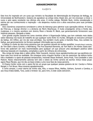 AGRADECIMENTOS
Este livro foi inspirado em um curso que ministro na Faculdade de Administração de Empresas de Kellogg, na
Universidade de Northwestern. Gostaria de agradecer ao antigo reitor, Dipak Jain, por me encorajar a iniciar o
curso e pelo apoio constante nos últimos oito anos. À minha colega, Michelle Buck, minha consideração e
estima por seu conhecimento e inspiração – ela despertou muitos CEOs e altos executivos para suas jornadas
pessoais.
Dois visionários corporativos convidaram a alma da liderança para adentrar suas operações diárias: Al Carey,
da Frito-Lay, e George Zimmer e a diretoria da Men’s Wearhouse. É muito empolgante vê-los à frente das
mudanças, e o mesmo acontece com Jeremy Moon e Renata M. Black, que generosamente forneceram suas
histórias pessoais. Obrigado a todos.
Com grande orgulho associei-me como cientista sênior à Organização Gallup, que tem coletado mais dados
sobre liderança nos locais de trabalho do que qualquer outra fonte no mundo. Obrigado ao executivo principal
da Gallup, Jim Clifton, por me dar esse privilégio. Sou também muito grato à Danielle Posa, meu contato na
Gallup, que generosamente me fornece qualquer informação que eu precise.
A Gallup é a fonte de dois livros pioneiros que me guiaram através de muitas questões: Strengths-Based Leadership,
de Tom Rath e Barry Conchie, e Well-Being: The Five Essential Elements, de Tom Rath e Jim Harter. Esses dois
livros não poderiam ser mais recomendados para qualquer um que procure uma abordagem positiva sobre
liderança baseada em resultados, compilados a partir de milhares de entrevistas.
Meu amigo de longa data e sábio editor, Peter Guzzardi, merece meus agradecimentos por sua paciência em
fazer este livro tornar-se realidade. Ele consegue como ninguém facilitar o ato de reescrever. Na editora tenho
tido a lealdade e o apoio de pessoas sensacionais, incluindo Shaye Areheart, Jenny Frost, Tina Constable e Julia
Pastore. Nosso relacionamento caloroso tem sido o esteio da minha carreira de escritor. Incluo nesse grupo
agora Maya Mavjee, que me deu as boas-vindas a uma nova fase da nossa parceria.
O Chopra Center conta com o apoio fiel de um grupo que qualquer pessoa gostaria de ter: Carolyn e Felicia
Rangel, e Tori Bruce. Meus sinceros agradecimentos.
E como sempre, o amor eterno da minha vida, Rita, e nossos filhos, Mallika, Gotham, Sumant e Candice, e
aos meus lindos bebês, Tara, Leela e Krishan: lar, para mim, é onde vocês estiverem.
 