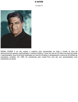 O AUTOR
DEEPAK CHOPRA é um dos autores e oradores mais reconhecidos em todo o mundo na área de
desenvolvimento pessoal, espiritualidade e medicina holística. É autor de mais de 35 títulos nas áreas de saúde
e espiritualidade. Seus livros foram publicados em mais de 30 países e ultrapassaram a marca de 20 milhões de
exemplares vendidos. Em 1999, foi considerado pela revista Time uma das cem personalidades mais
importantes do século.
 