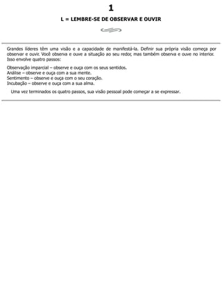 1
L = LEMBRE-SE DE OBSERVAR E OUVIR
Grandes líderes têm uma visão e a capacidade de manifestá-la. Definir sua própria visão começa por
observar e ouvir. Você observa e ouve a situação ao seu redor, mas também observa e ouve no interior.
Isso envolve quatro passos:
Observação imparcial – observe e ouça com os seus sentidos.
Análise – observe e ouça com a sua mente.
Sentimento – observe e ouça com o seu coração.
Incubação – observe e ouça com a sua alma.
Uma vez terminados os quatro passos, sua visão pessoal pode começar a se expressar.
 