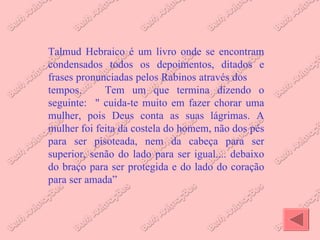 Talmud Hebraico é um livro onde se encontram condensados todos os depoimentos, ditados e frases pronunciadas pelos Rabinos através dos  tempos.  Tem um que termina dizendo o seguinte:  " cuida-te muito em fazer chorar uma mulher, pois Deus conta as suas lágrimas. A mulher foi feita da costela do homem, não dos pés para ser pisoteada, nem da cabeça para ser superior, senão do lado para ser igual.... debaixo do braço para ser protegida e do lado do coração para ser amada” 